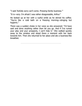 "I said 'Awfully sorry can't come. Pressing family business.'"
"It is—very. I'm afraid I was rather disagreeable, Arthur."
He looked up at her with a rueful smile as he stirred his coffee.
"You're like a cold bath on a freezing morning—stinging but
hygienic."
There was a sudden choke in her voice as she answered: "I'd have
said and done anything rather than let you go. And if I've ruined
your play and your prospects, I can't help it." She walked quickly
away to the window and stood there a moment with her back
towards him. Then she returned to her place and ate a business-like
breakfast.
 