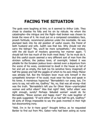 FACING THE SITUATION
The gods were laughing at him; so it seemed to Arthur Lisle. They
chose to chastise his folly and his sin by ridicule. He whom the
catastrophe—the intrigue and the flight—had broken was chosen to
break the news of it. He must put on a composed consolatory face,
preach fortitude, recommend patience under the inevitable. He was
plumped back into his old position of useful cousin, the friend of
both husband and wife. Judith was that too. Why should not she
carry the tidings? "No, you'll be more sympathetic," she insisted,
with the old touch of mockery governing her manner again. "I
should tell him too much of the truth most likely." So he must do it.
But this useful cousin seemed a very different sort of man from the
stricken sufferer, the jealous lover, of overnight. Indeed it was
pitiable for the forsaken jealous lover—denied even a departure from
the scene of his woes, condemned to dwell in the house so full of
her and yet so empty, the butt (so his sensitive fancy imagined) of
half the gossip and half the giggles of which to his ears Hilsey Manor
was already full. But the forsaken lover must sink himself in the
sympathetic kinsman—if he could; must wear his face and speak in
his tones. A monstrous hypocrisy! "Bernadette's run away, but, I'm
sorry to say, not with me, Godfrey." No, no, that was all wrong—that
was the truth. "Bernadette's left you for Oliver Wyse—unprincipled
woman and artful villain!" Was that right? Well, 'artful villain' was
right enough, surely? Perhaps 'deluded woman' would do for
Bernadette. "Brave woman and happy man!" the rude laughter of
the gods suggested. "If we'd either of us had half his grit, Godfrey!"
All sorts of things impossible to say the gods invented in their high
but disconcerting irony.
"Well, I'm in for it—here goes!" thought Arthur, as he requested
Barber to find out from Mrs. Gates—who had been acting as nurse
 