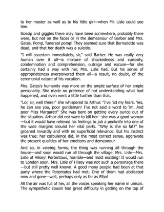 to her master as well as to his little girl—when Mr. Lisle could see
him.
Gossip and giggles there may have been somewhere, probably there
were, but not on the faces or in the demeanour of Barber and Mrs.
Gates. Pomp, funereal pomp! They seemed sure that Bernadette was
dead, and that her death was a suicide.
"I will ascertain immediately, sir," said Barber. He was really very
human over it all—a mixture of shockedness and curiosity,
condemnation and comprehension, outrage and excuse—for she
certainly had a way with her, Mrs. Lisle had. But his sense of
appropriateness overpowered them all—a result, no doubt, of the
ceremonial nature of his vocation.
Mrs. Gates's humanity was more on the ample surface of her ample
personality. She made no pretence of not understanding what had
happened, and even went a little further than that.
"Lor, sir, well there!" she whispered to Arthur. "I've 'ad my fears. Yes,
he can see you, poor gentleman! I've not said a word to 'im. And
poor Miss Margaret!" She was bent on getting every ounce out of
the situation. Arthur did not want to kill her—she was a good woman
—but it would have relieved his feelings to jab a penknife into one of
the wide margins around her vital parts. "Why is she so fat?" he
groaned inwardly and with no superficial relevance. But his instinct
was true; her corpulence did, in the most correct sense, aggravate
the present qualities of her emotions and demeanour.
And so, in varying forms, the thing was running all through the
house—and soon would run all through the village. Mrs. Lisle—Mrs.
Lisle of Hilsey! Portentous, horrible—and most exciting! It would run
to London soon. Mrs. Lisle of Hilsey was not such a personage there
—but still pretty well known. A good many people had been at that
party where the Potentates had met. One of them had abdicated
now and gone—well, perhaps only as far as Elba!
All the air was full of her, all the voices speaking her name in unison.
The sympathetic cousin had great difficulty in getting on the top of
 