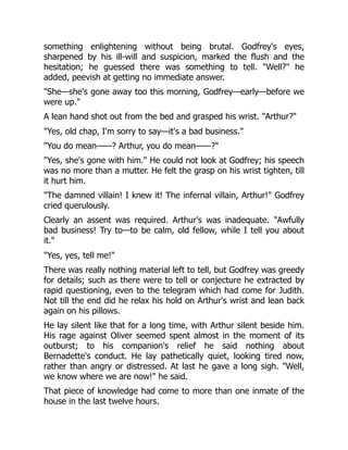 something enlightening without being brutal. Godfrey's eyes,
sharpened by his ill-will and suspicion, marked the flush and the
hesitation; he guessed there was something to tell. "Well?" he
added, peevish at getting no immediate answer.
"She—she's gone away too this morning, Godfrey—early—before we
were up."
A lean hand shot out from the bed and grasped his wrist. "Arthur?"
"Yes, old chap, I'm sorry to say—it's a bad business."
"You do mean——? Arthur, you do mean——?"
"Yes, she's gone with him." He could not look at Godfrey; his speech
was no more than a mutter. He felt the grasp on his wrist tighten, till
it hurt him.
"The damned villain! I knew it! The infernal villain, Arthur!" Godfrey
cried querulously.
Clearly an assent was required. Arthur's was inadequate. "Awfully
bad business! Try to—to be calm, old fellow, while I tell you about
it."
"Yes, yes, tell me!"
There was really nothing material left to tell, but Godfrey was greedy
for details; such as there were to tell or conjecture he extracted by
rapid questioning, even to the telegram which had come for Judith.
Not till the end did he relax his hold on Arthur's wrist and lean back
again on his pillows.
He lay silent like that for a long time, with Arthur silent beside him.
His rage against Oliver seemed spent almost in the moment of its
outburst; to his companion's relief he said nothing about
Bernadette's conduct. He lay pathetically quiet, looking tired now,
rather than angry or distressed. At last he gave a long sigh. "Well,
we know where we are now!" he said.
That piece of knowledge had come to more than one inmate of the
house in the last twelve hours.
 