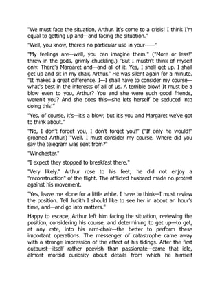 "We must face the situation, Arthur. It's come to a crisis! I think I'm
equal to getting up and—and facing the situation."
"Well, you know, there's no particular use in your——"
"My feelings are—well, you can imagine them." ("More or less!"
threw in the gods, grimly chuckling.) "But I mustn't think of myself
only. There's Margaret and—and all of it. Yes, I shall get up. I shall
get up and sit in my chair, Arthur." He was silent again for a minute.
"It makes a great difference. I—I shall have to consider my course—
what's best in the interests of all of us. A terrible blow! It must be a
blow even to you, Arthur? You and she were such good friends,
weren't you? And she does this—she lets herself be seduced into
doing this!"
"Yes, of course, it's—it's a blow; but it's you and Margaret we've got
to think about."
"No, I don't forget you, I don't forget you!" ("If only he would!"
groaned Arthur.) "Well, I must consider my course. Where did you
say the telegram was sent from?"
"Winchester."
"I expect they stopped to breakfast there."
"Very likely." Arthur rose to his feet; he did not enjoy a
"reconstruction" of the flight. The afflicted husband made no protest
against his movement.
"Yes, leave me alone for a little while. I have to think—I must review
the position. Tell Judith I should like to see her in about an hour's
time, and—and go into matters."
Happy to escape, Arthur left him facing the situation, reviewing the
position, considering his course, and determining to get up—to get,
at any rate, into his arm-chair—the better to perform these
important operations. The messenger of catastrophe came away
with a strange impression of the effect of his tidings. After the first
outburst—itself rather peevish than passionate—came that idle,
almost morbid curiosity about details from which he himself
 