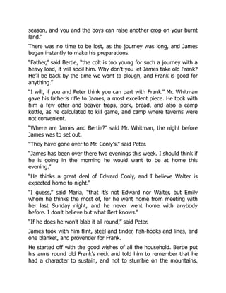 season, and you and the boys can raise another crop on your burnt
land.”
There was no time to be lost, as the journey was long, and James
began instantly to make his preparations.
“Father,” said Bertie, “the colt is too young for such a journey with a
heavy load, it will spoil him. Why don’t you let James take old Frank?
He’ll be back by the time we want to plough, and Frank is good for
anything.”
“I will, if you and Peter think you can part with Frank.” Mr. Whitman
gave his father’s rifle to James, a most excellent piece. He took with
him a few otter and beaver traps, pork, bread, and also a camp
kettle, as he calculated to kill game, and camp where taverns were
not convenient.
“Where are James and Bertie?” said Mr. Whitman, the night before
James was to set out.
“They have gone over to Mr. Conly’s,” said Peter.
“James has been over there two evenings this week. I should think if
he is going in the morning he would want to be at home this
evening.”
“He thinks a great deal of Edward Conly, and I believe Walter is
expected home to-night.”
“I guess,” said Maria, “that it’s not Edward nor Walter, but Emily
whom he thinks the most of, for he went home from meeting with
her last Sunday night, and he never went home with anybody
before. I don’t believe but what Bert knows.”
“If he does he won’t blab it all round,” said Peter.
James took with him flint, steel and tinder, fish-hooks and lines, and
one blanket, and provender for Frank.
He started off with the good wishes of all the household. Bertie put
his arms round old Frank’s neck and told him to remember that he
had a character to sustain, and not to stumble on the mountains.
 