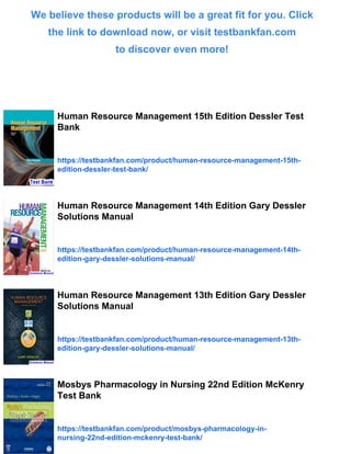 We believe these products will be a great fit for you. Click
the link to download now, or visit testbankfan.com
to discover even more!
Human Resource Management 15th Edition Dessler Test
Bank
https://testbankfan.com/product/human-resource-management-15th-
edition-dessler-test-bank/
Human Resource Management 14th Edition Gary Dessler
Solutions Manual
https://testbankfan.com/product/human-resource-management-14th-
edition-gary-dessler-solutions-manual/
Human Resource Management 13th Edition Gary Dessler
Solutions Manual
https://testbankfan.com/product/human-resource-management-13th-
edition-gary-dessler-solutions-manual/
Mosbys Pharmacology in Nursing 22nd Edition McKenry
Test Bank
https://testbankfan.com/product/mosbys-pharmacology-in-
nursing-22nd-edition-mckenry-test-bank/
 