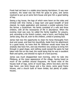Frank had not been in a stable since leaving Harristown. It was near
sundown, the wood was too thick for grass to grow, and James
resolved to put up at some farm-house and give him a good baiting
of hay.
Seeing a log house, the logs of which were hewn on the sides and
chinked with lime mortar, a large barn and good breadth of land
cleared, he made application and received a cordial welcome from
the farmer, a Scotchman. His family consisted of a wife and three
children, with all the necessaries of life in abundance. When the
evening meal was over, he called the family together for prayers,
and, according to the Scotch custom, read a hymn, and finding that
James sang, they all, even to the children, united in praising God.
James had now the opportunity to clean his horse thoroughly from
dust and sweat, and feed him bountifully. Aside from his attachment
to a good horse, he knew that Mr. Whitman would never have let
anybody else have him, and was therefore very anxious to bring him
through in good shape, and nothing could exceed the pains he had
taken with him on the road, the result being that he was in excellent
flesh and spirits, and showed no signs of a hard journey.
James was much disappointed next morning, when he rode into
Pittsburg, at the mean appearance of the village, having heard so
much of the conflicts around Duquesne. He found most of the
houses built of logs, some of round logs, others two-story and the
logs hewn, one brick house and a few stone, some good frame
houses, and a church built of hewn timber, but plenty of public-
houses.
 