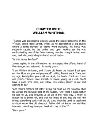 J
CHAPTER XVIII.
WILLIAM WHITMAN.
ames was proceeding leisurely along the street bordering on the
river, called Front Street, when, as he approached a log tavern
where a great number of teams were standing, his horse was
suddenly caught by the bridle, and upon looking up, he was
confronted by one of the finest-looking men he thought he had ever
met, and who, extending his hand, exclaimed,—
“Is this James Renfew?”
James replied in the affirmative, as he clasped the offered hand of
the stranger, and returned his hearty grasp.
“I am William Whitman, and I knew old Frank the instant I set eyes
on him. How are you, old playmate?” patting Frank’s neck. “He’s just
my age; twenty-five years old last April, the tenth. Frank and I are
one year’s children. How smooth he looks; young as a colt. You’ll
have a good time here, old fellow, this winter, plenty to eat and
nothing to do.”
“Ah! there’s father’s old rifle,” laying his hand on the weapon, that
lay across the forward part of the saddle. “Oh! what a good father
he was to us, and brought us all up in the right way. I know in
reason he is better off, and that we must all die, but the old rifle
brings everything back,—all the old days when he used to teach me
to shoot under the old chestnut. Father did not know how old that
tree was. How long have you lived with my brother?”
“Four years.”
 