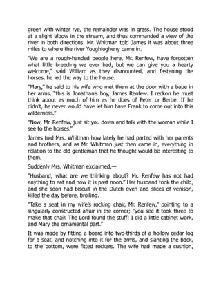 green with winter rye, the remainder was in grass. The house stood
at a slight elbow in the stream, and thus commanded a view of the
river in both directions. Mr. Whitman told James it was about three
miles to where the river Youghiogheny came in.
“We are a rough-handed people here, Mr. Renfew, have forgotten
what little breeding we ever had, but we can give you a hearty
welcome,” said William as they dismounted, and fastening the
horses, he led the way to the house.
“Mary,” he said to his wife who met them at the door with a babe in
her arms, “this is Jonathan’s boy, James Renfew. I reckon he must
think about as much of him as he does of Peter or Bertie. If he
didn’t, he never would have let him have Frank to come out into this
wilderness.”
“Now, Mr. Renfew, just sit you down and talk with the woman while I
see to the horses.”
James told Mrs. Whitman how lately he had parted with her parents
and brothers, and as Mr. Whitman just then came in, everything in
relation to the old gentleman that he thought would be interesting to
them.
Suddenly Mrs. Whitman exclaimed,—
“Husband, what are we thinking about? Mr. Renfew has not had
anything to eat and now it is past noon.” Her husband took the child,
and she soon had biscuit in the Dutch oven and slices of venison,
killed the day before, broiling.
“Take a seat in my wife’s rocking chair, Mr. Renfew,” pointing to a
singularly constructed affair in the corner; “you see it took three to
make that chair. The Lord found the stuff; I did a little cabinet work,
and Mary the ornamental part.”
It was made by fitting a board into two-thirds of a hollow cedar log
for a seat, and notching into it for the arms, and slanting the back,
to the bottom, were fitted rockers. The wife had made a cushion,
 