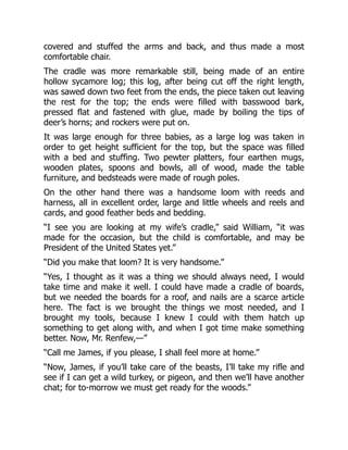 covered and stuffed the arms and back, and thus made a most
comfortable chair.
The cradle was more remarkable still, being made of an entire
hollow sycamore log; this log, after being cut off the right length,
was sawed down two feet from the ends, the piece taken out leaving
the rest for the top; the ends were filled with basswood bark,
pressed flat and fastened with glue, made by boiling the tips of
deer’s horns; and rockers were put on.
It was large enough for three babies, as a large log was taken in
order to get height sufficient for the top, but the space was filled
with a bed and stuffing. Two pewter platters, four earthen mugs,
wooden plates, spoons and bowls, all of wood, made the table
furniture, and bedsteads were made of rough poles.
On the other hand there was a handsome loom with reeds and
harness, all in excellent order, large and little wheels and reels and
cards, and good feather beds and bedding.
“I see you are looking at my wife’s cradle,” said William, “it was
made for the occasion, but the child is comfortable, and may be
President of the United States yet.”
“Did you make that loom? It is very handsome.”
“Yes, I thought as it was a thing we should always need, I would
take time and make it well. I could have made a cradle of boards,
but we needed the boards for a roof, and nails are a scarce article
here. The fact is we brought the things we most needed, and I
brought my tools, because I knew I could with them hatch up
something to get along with, and when I got time make something
better. Now, Mr. Renfew,—”
“Call me James, if you please, I shall feel more at home.”
“Now, James, if you’ll take care of the beasts, I’ll take my rifle and
see if I can get a wild turkey, or pigeon, and then we’ll have another
chat; for to-morrow we must get ready for the woods.”
 