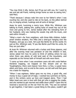 “You may think it silly, James, but I’ll go out with you, for I want to
see and pet old Frank; nothing brings home so near as seeing him,”
said Mary.
“That’s because I always rode him over to her father’s when I was
courting her, and she used to ride on his back, on the pillion behind
me, to singing school, huskings and all sorts of doings.”
Away he went, humming a merry tune. While Mrs. Whitman was
talking to Frank, patting him, pulling locks of sweet hay out of the
mow and giving to him, James looked after the retreating form of
her husband, who was making the woods ring with his music, and
said within himself,—
“What a man!—far from neighbors, with three little children, bullet-
proof window shutters, five rifles and a shot-gun hanging over the
fireplace, and gay as a lark. He’s just like Bertie for all the world; it’s
just as Mrs. Whitman said, ‘If you like Bertie you’ll like his uncle, for
they are just alike.’”
At dusk Mr. Whitman returned with a turkey and three pigeons, and
after the evening meal was partaken of and the children in bed,
James asked him how he came to think of settling where he was
when there was plenty of wild land east of the mountains, and
especially as the homes both of himself and wife were there.
“I came up here when I was seventeen years old with uncle Nathan
Hendrick trapping, we trapped on this stream and on the
Youghiogheny; there were beaver here then,—a few,—a good many
otters and foxes, and no end to the coons; we did well and that gave
me a taste for trapping.
“When I was eighteen, father gave me my time, a good rifle, and
money to buy a good set of traps. I worked two summers on farms,
and in the winters came up here and trapped alone. Then I had
fallen head over ears in love with that girl who is jogging the cradle,
and she wanted to get married and settle down awful”—upon this he
received a sound box on the ear from his wife. “You see we wanted
to get together, I had taken a great liking to this place, couldn’t get
 