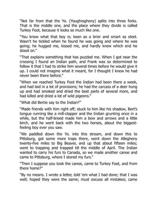 “Not far from that the Yo. (Youghiogheny) splits into three forks.
That is the middle one, and the place where they divide is called
Turkey Foot, because it looks so much like one.
“You know what that boy is; keen as a brier and smart as steel.
Wasn’t he tickled when he found he was going and where he was
going; he hugged me, kissed me, and hardly knew which end he
stood on.”
“That explains something that has puzzled me. When I got near the
crossing I found an Indian path, and Frank was so determined to
follow it that I had to strike him several times before he would give it
up. I could not imagine what it meant, for I thought I knew he had
never been there before.”
“When we reached Turkey Foot the Indian had been there a week,
and had laid in a lot of provisions; he had the carcass of a deer hung
up and had smoked and dried the best parts of several more, and
had killed and dried a lot of wild pigeons.”
“What did Bertie say to the Indian?”
“Made friends with him right off; stuck to him like his shadow, Bert’s
tongue running like a mill-clapper and the Indian grunting once in a
while, but the half-breed made him a bow and arrows and a little
birch, and he went back with the two horses, about the biggest-
feeling boy ever you saw.
“We paddled down the Yo. into this stream, and down this to
Pittsburg, got some more traps there, went down the Allegheny
twenty-five miles to Big Beaver, and up that about fifteen miles;
went to trapping and trapped till the middle of April. The Indian
wanted to carry his furs to Canada, so we made another canoe and
came to Pittsburg, where I stored my furs.”
“Then I suppose you took the canoe, came to Turkey Foot, and from
there home?”
“By no means. I wrote a letter, told ‘em what I had done; that I was
well; hoped they were the same; must excuse all mistakes; came
 