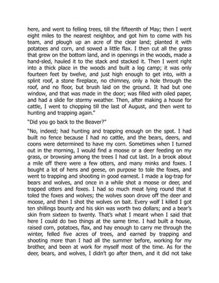 here, and went to felling trees, till the fifteenth of May; then I went
eight miles to the nearest neighbor, and got him to come with his
team, and plough up an acre of the clear land; planted it with
potatoes and corn, and sowed a little flax. I then cut all the grass
that grew on the bottom land, and in openings in the woods, made a
hand-sled, hauled it to the stack and stacked it. Then I went right
into a thick place in the woods and built a log camp; it was only
fourteen feet by twelve, and just high enough to get into, with a
splint roof, a stone fireplace, no chimney, only a hole through the
roof, and no floor, but brush laid on the ground. It had but one
window, and that was made in the door; was filled with oiled paper,
and had a slide for stormy weather. Then, after making a house for
cattle, I went to chopping till the last of August, and then went to
hunting and trapping again.”
“Did you go back to the Beaver?”
“No, indeed; had hunting and trapping enough on the spot. I had
built no fence because I had no cattle, and the bears, deers, and
coons were determined to have my corn. Sometimes when I turned
out in the morning, I would find a moose or a deer feeding on my
grass, or browsing among the trees I had cut last. In a brook about
a mile off there were a few otters, and many minks and foxes. I
bought a lot of hens and geese, on purpose to tole the foxes, and
went to trapping and shooting in good earnest. I made a log-trap for
bears and wolves, and once in a while shot a moose or deer, and
trapped otters and foxes. I had so much meat lying round that it
toled the foxes and wolves; the wolves soon drove off the deer and
moose, and then I shot the wolves on bait. Every wolf I killed I got
ten shillings bounty and his skin was worth two dollars; and a bear’s
skin from sixteen to twenty. That’s what I meant when I said that
here I could do two things at the same time. I had built a house,
raised corn, potatoes, flax, and hay enough to carry me through the
winter, felled five acres of trees, and earned by trapping and
shooting more than I had all the summer before, working for my
brother, and been at work for myself most of the time. As for the
deer, bears, and wolves, I didn’t go after them, and it did not take
 