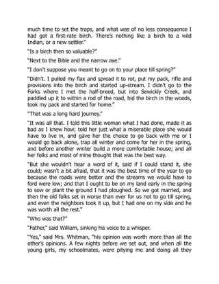 much time to set the traps, and what was of no less consequence I
had got a first-rate birch. There’s nothing like a birch to a wild
Indian, or a new settler.”
“Is a birch then so valuable?”
“Next to the Bible and the narrow axe.”
“I don’t suppose you meant to go on to your place till spring?”
“Didn’t. I pulled my flax and spread it to rot, put my pack, rifle and
provisions into the birch and started up-stream. I didn’t go to the
Forks where I met the half-breed, but into Sewickly Creek, and
paddled up it to within a rod of the road, hid the birch in the woods,
took my pack and started for home.”
“That was a long hard journey.”
“It was all that. I told this little woman what I had done, made it as
bad as I knew how; told her just what a miserable place she would
have to live in, and gave her the choice to go back with me or I
would go back alone, trap all winter and come for her in the spring,
and before another winter build a more comfortable house; and all
her folks and most of mine thought that was the best way.
“But she wouldn’t hear a word of it, said if I could stand it, she
could; wasn’t a bit afraid, that it was the best time of the year to go
because the roads were better and the streams we would have to
ford were low; and that I ought to be on my land early in the spring
to sow or plant the ground I had ploughed. So we got married, and
then the old folks set in worse than ever for us not to go till spring,
and even the neighbors took it up, but I had one on my side and he
was worth all the rest.”
“Who was that?”
“Father,” said William, sinking his voice to a whisper.
“Yes,” said Mrs. Whitman, “his opinion was worth more than all the
other’s opinions. A few nights before we set out, and when all the
young girls, my schoolmates, were pitying me and doing all they
 
