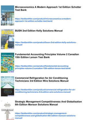 Microeconomics A Modern Approach 1st Edition Schotter
Test Bank
https://testbankfan.com/product/microeconomics-a-modern-
approach-1st-edition-schotter-test-bank/
BUSN 2nd Edition Kelly Solutions Manual
https://testbankfan.com/product/busn-2nd-edition-kelly-solutions-
manual/
Fundamental Accounting Principles Volume 2 Canadian
15th Edition Larson Test Bank
https://testbankfan.com/product/fundamental-accounting-
principles-volume-2-canadian-15th-edition-larson-test-bank/
Commercial Refrigeration for Air Conditioning
Technicians 3rd Edition Wirz Solutions Manual
https://testbankfan.com/product/commercial-refrigeration-for-air-
conditioning-technicians-3rd-edition-wirz-solutions-manual/
Strategic Management Competitiveness And Globalisation
6th Edition Manson Solutions Manual
https://testbankfan.com/product/strategic-management-
competitiveness-and-globalisation-6th-edition-manson-solutions-
manual/
 