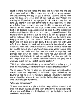 could to make me feel worse, the good old man took me into the
other room and said: ‘Mary, never you mind those young people,
don’t let anything they say jar you a particle. Listen to the old man
who has been over every inch of the road you and William are
starting on. If you live to my age you’ll look back and say that the
days you spent in the brush camp were the happiest days, for they
were full of hope; but when you have lived to my age you will have
outlived all your hopes but the hope of eternal life, and that is the
best of all, because the possession will be more than the expectation
while everything else falls short. You have got a good husband, his
heart is tender as a child’s, but his mind is as firm as a piece of the
nether millstone. He’s a cheery lad, he’ll look on the bright side,
keep your heart up and his own too. You are married now and have
taken the first step, don’t look back, it didn’t work well with Lot’s
wife. I never knew it to work well with anybody, look ahead; a man
isn’t half a man and a woman isn’t half a woman who has never had
any load to carry. I take it you’ll work in an even yoke; you are both
smart, and no doubt feel that you are equal to anything, and
perhaps look down on people who have not your strength and
resolution, but it is better to look up, and the first night you get into
the camp I want William to take the Bible and read and pray, and I
want you to ask him to.’ I didn’t have to ask him.”
“Didn’t you wish you had taken your parents’ advice before you got
over the mountains, and before you got through that first winter?”
“By no means. We had no table only some pieces of bark set on four
stakes, driven into the ground; no bedstead, but put the beds on the
brush; we had no room for furniture, because I must have room for
my wool and flax wheels, to spin the flax William had raised and the
wool I had brought from home.”
“Were you comfortable?”
“I never saw so warm a place as that camp. William covered it all
over with brush outside, and the snow drifted over it; we had plenty
of bear and wolf skins, and if it had not been for the hole in the roof
we should have roasted.”
 