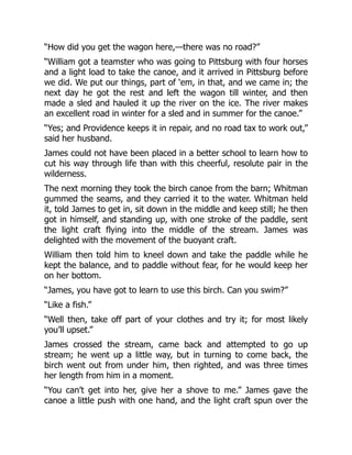 “How did you get the wagon here,—there was no road?”
“William got a teamster who was going to Pittsburg with four horses
and a light load to take the canoe, and it arrived in Pittsburg before
we did. We put our things, part of ‘em, in that, and we came in; the
next day he got the rest and left the wagon till winter, and then
made a sled and hauled it up the river on the ice. The river makes
an excellent road in winter for a sled and in summer for the canoe.”
“Yes; and Providence keeps it in repair, and no road tax to work out,”
said her husband.
James could not have been placed in a better school to learn how to
cut his way through life than with this cheerful, resolute pair in the
wilderness.
The next morning they took the birch canoe from the barn; Whitman
gummed the seams, and they carried it to the water. Whitman held
it, told James to get in, sit down in the middle and keep still; he then
got in himself, and standing up, with one stroke of the paddle, sent
the light craft flying into the middle of the stream. James was
delighted with the movement of the buoyant craft.
William then told him to kneel down and take the paddle while he
kept the balance, and to paddle without fear, for he would keep her
on her bottom.
“James, you have got to learn to use this birch. Can you swim?”
“Like a fish.”
“Well then, take off part of your clothes and try it; for most likely
you’ll upset.”
James crossed the stream, came back and attempted to go up
stream; he went up a little way, but in turning to come back, the
birch went out from under him, then righted, and was three times
her length from him in a moment.
“You can’t get into her, give her a shove to me.” James gave the
canoe a little push with one hand, and the light craft spun over the
 