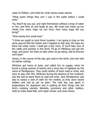 water to William, who held her while James swam ashore.
“What queer things they are! I was in the water before I could
wink.”
“Ay, they’ll tip you out, and right themselves without a drop of water
in ‘em, and then sit and laugh at you. We must now make up our
minds how many traps we can tend. How many traps did you
bring?”
“Only twenty-five small ones.”
“I think we ought to tend three hundred. I am going to trap on the
same ground that the Indian and I trapped on last year. My traps are
there hid under rocks. I shall get a few more. If you’ll take care of
the cattle and practise in this birch, I’ll go to Pittsburg and get the
traps, and leave ‘em there to take when we go along, and to-morrow
we’ll start.”
James, in the course of the day, got used to the birch, and met with
no farther mishap.
Whitman got home at dusk, and called him to supper, when he
found a young woman of twenty and a stout boy of eighteen by the
name of Montgomery. They could neither of them read or write, and
were to stay with Mrs. Whitman during the absence of her husband,
and she was to teach them to read and write. Jane Montgomery was
also to weave a web of cloth for her mother, as they were recent
settlers and had as yet no loom. The next day was spent in
preparations for departure and in putting all their things into the
birch,—cooking utensils, blankets, provisions and other matters,
tools to make dead falls, and repair camps, and snow shoes.
 