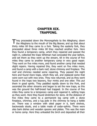 T
CHAPTER XIX.
TRAPPING.
hey proceeded down the Monongahela to the Alleghany; down
the Alleghany to the mouth of the Big Beaver, and up that about
thirty miles till they came to a fork. Taking the easterly fork, they
proceeded about three miles till they reached another fork. Here
they found a temporary camp, which they repaired and passed the
night in, collected the traps Whitman had concealed the year before,
and set them as they went up the stream, till in the course of five
miles they came to another temporary camp in very good repair.
They went on five miles more, and found another camp that needed
slight repairs. Having repaired this, they went on five miles more,
and found a camp with a bark roof, stone chimney and fireplace. The
roof and chimney needed some repairing. They passed the night
here and found more traps, which they set, and replaced some that
were worn out with new ones. They now returned, and as they went
found in the traps two beavers, four minks and one otter. This put
them in good spirits. They paddled rapidly down to the Fork, and
ascended the other streams and began to set the new traps, as this
was the ground the half-breed had trapped. In the course of five
miles they came to a temporary camp and repaired it, setting traps
as they went. Here they found stretchers for skins. At the distance of
five miles they came to a permanent log camp with a stone
fireplace, chimney, and a lug pole in the chimney to hang a kettle
on. There was a window with oiled paper in it, bark shelves,
backwoods stools, and a table made of cedar-splints. There were
also bark dishes and wooden spoons and plates. This was the main
or home camp. Here they unloaded the birch and deposited all their
 