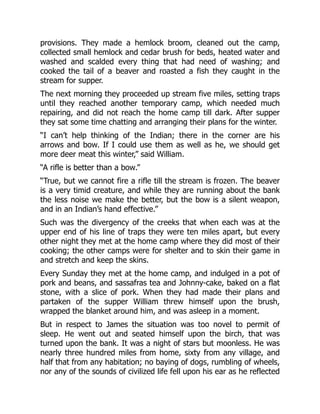 provisions. They made a hemlock broom, cleaned out the camp,
collected small hemlock and cedar brush for beds, heated water and
washed and scalded every thing that had need of washing; and
cooked the tail of a beaver and roasted a fish they caught in the
stream for supper.
The next morning they proceeded up stream five miles, setting traps
until they reached another temporary camp, which needed much
repairing, and did not reach the home camp till dark. After supper
they sat some time chatting and arranging their plans for the winter.
“I can’t help thinking of the Indian; there in the corner are his
arrows and bow. If I could use them as well as he, we should get
more deer meat this winter,” said William.
“A rifle is better than a bow.”
“True, but we cannot fire a rifle till the stream is frozen. The beaver
is a very timid creature, and while they are running about the bank
the less noise we make the better, but the bow is a silent weapon,
and in an Indian’s hand effective.”
Such was the divergency of the creeks that when each was at the
upper end of his line of traps they were ten miles apart, but every
other night they met at the home camp where they did most of their
cooking; the other camps were for shelter and to skin their game in
and stretch and keep the skins.
Every Sunday they met at the home camp, and indulged in a pot of
pork and beans, and sassafras tea and Johnny-cake, baked on a flat
stone, with a slice of pork. When they had made their plans and
partaken of the supper William threw himself upon the brush,
wrapped the blanket around him, and was asleep in a moment.
But in respect to James the situation was too novel to permit of
sleep. He went out and seated himself upon the birch, that was
turned upon the bank. It was a night of stars but moonless. He was
nearly three hundred miles from home, sixty from any village, and
half that from any habitation; no baying of dogs, rumbling of wheels,
nor any of the sounds of civilized life fell upon his ear as he reflected
 