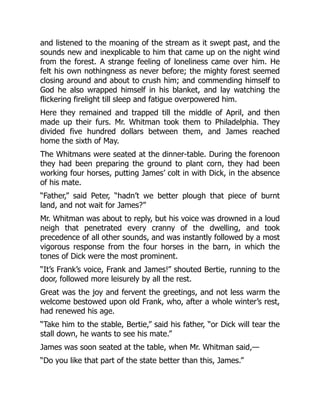 and listened to the moaning of the stream as it swept past, and the
sounds new and inexplicable to him that came up on the night wind
from the forest. A strange feeling of loneliness came over him. He
felt his own nothingness as never before; the mighty forest seemed
closing around and about to crush him; and commending himself to
God he also wrapped himself in his blanket, and lay watching the
flickering firelight till sleep and fatigue overpowered him.
Here they remained and trapped till the middle of April, and then
made up their furs. Mr. Whitman took them to Philadelphia. They
divided five hundred dollars between them, and James reached
home the sixth of May.
The Whitmans were seated at the dinner-table. During the forenoon
they had been preparing the ground to plant corn, they had been
working four horses, putting James’ colt in with Dick, in the absence
of his mate.
“Father,” said Peter, “hadn’t we better plough that piece of burnt
land, and not wait for James?”
Mr. Whitman was about to reply, but his voice was drowned in a loud
neigh that penetrated every cranny of the dwelling, and took
precedence of all other sounds, and was instantly followed by a most
vigorous response from the four horses in the barn, in which the
tones of Dick were the most prominent.
“It’s Frank’s voice, Frank and James!” shouted Bertie, running to the
door, followed more leisurely by all the rest.
Great was the joy and fervent the greetings, and not less warm the
welcome bestowed upon old Frank, who, after a whole winter’s rest,
had renewed his age.
“Take him to the stable, Bertie,” said his father, “or Dick will tear the
stall down, he wants to see his mate.”
James was soon seated at the table, when Mr. Whitman said,—
“Do you like that part of the state better than this, James.”
 