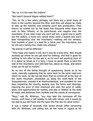 “No, sir, it is too near the Indians.”
“But hasn’t General Wayne settled them?”
“Yes, sir, for a few years, perhaps; but there are a great many of
them in the country beyond the Ohio, and they will always be ready
to take up the hatchet, and certainly won’t lack provocation. Then
there’s no market but by flat boats two thousand miles down the
river to New Orleans, or by pack-horses and wagons over the
mountains. If you raise crops you can’t sell ‘em; a good cow is worth
but five dollars, a horse ten; wheat thirty cents a bushel and won’t
bear transporting over the mountains,—nothing will but whiskey.
Four bushels of grain is a load for a horse over the mountains, but
he will carry twenty-four made into whiskey.”
“By-and-by it will be different.”
“They hope and expect it will, but it may be a long time. Why should
anybody go where he can get land for nothing, and that is good for
nothing to him after he has got it, as he can’t sell anything from it?
It is about as broad as it is long. I have no doubt there is land this
side of the mountains, and wild land too, about as cheap, and where
crops can be got to market.”
As no one of the family thought of questioning James as to his
route, naturally supposing that he came back by the same road over
which he went, he did not tell them that he turned off at the foot of
the north mountain, proceeded up along the west bank of the
Susquehannah, crossed it at Northumberland, and travelled for two
days inspecting the country, looking over the farms and clearings,
inquiring the price of land improved and wild, the price of cattle,
grain, and opportunities for market, and also in relation to the state
of roads, and distances from markets and the means of conveyance.
“Boys,” said Mr. Whitman, “you may take the harnesses off the
horses, we’ll have a half holiday to talk with James, and it would be
too bad to put old Frank into the team the first day he came home.”
It was a matter of necessity that James should (after conversing
with Mr. Whitman, and telling him all the news in regard to his
 