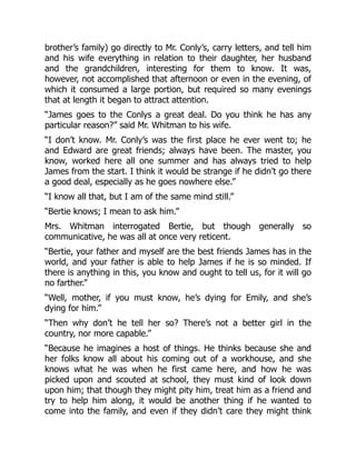 brother’s family) go directly to Mr. Conly’s, carry letters, and tell him
and his wife everything in relation to their daughter, her husband
and the grandchildren, interesting for them to know. It was,
however, not accomplished that afternoon or even in the evening, of
which it consumed a large portion, but required so many evenings
that at length it began to attract attention.
“James goes to the Conlys a great deal. Do you think he has any
particular reason?” said Mr. Whitman to his wife.
“I don’t know. Mr. Conly’s was the first place he ever went to; he
and Edward are great friends; always have been. The master, you
know, worked here all one summer and has always tried to help
James from the start. I think it would be strange if he didn’t go there
a good deal, especially as he goes nowhere else.”
“I know all that, but I am of the same mind still.”
“Bertie knows; I mean to ask him.”
Mrs. Whitman interrogated Bertie, but though generally so
communicative, he was all at once very reticent.
“Bertie, your father and myself are the best friends James has in the
world, and your father is able to help James if he is so minded. If
there is anything in this, you know and ought to tell us, for it will go
no farther.”
“Well, mother, if you must know, he’s dying for Emily, and she’s
dying for him.”
“Then why don’t he tell her so? There’s not a better girl in the
country, nor more capable.”
“Because he imagines a host of things. He thinks because she and
her folks know all about his coming out of a workhouse, and she
knows what he was when he first came here, and how he was
picked upon and scouted at school, they must kind of look down
upon him; that though they might pity him, treat him as a friend and
try to help him along, it would be another thing if he wanted to
come into the family, and even if they didn’t care they might think
 