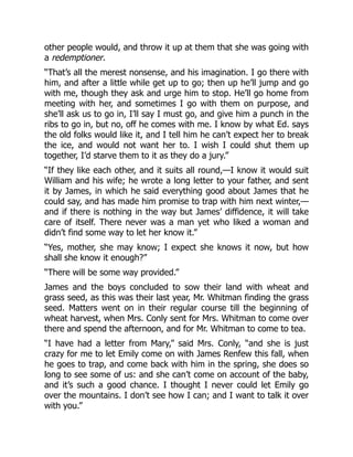 other people would, and throw it up at them that she was going with
a redemptioner.
“That’s all the merest nonsense, and his imagination. I go there with
him, and after a little while get up to go; then up he’ll jump and go
with me, though they ask and urge him to stop. He’ll go home from
meeting with her, and sometimes I go with them on purpose, and
she’ll ask us to go in, I’ll say I must go, and give him a punch in the
ribs to go in, but no, off he comes with me. I know by what Ed. says
the old folks would like it, and I tell him he can’t expect her to break
the ice, and would not want her to. I wish I could shut them up
together, I’d starve them to it as they do a jury.”
“If they like each other, and it suits all round,—I know it would suit
William and his wife; he wrote a long letter to your father, and sent
it by James, in which he said everything good about James that he
could say, and has made him promise to trap with him next winter,—
and if there is nothing in the way but James’ diffidence, it will take
care of itself. There never was a man yet who liked a woman and
didn’t find some way to let her know it.”
“Yes, mother, she may know; I expect she knows it now, but how
shall she know it enough?”
“There will be some way provided.”
James and the boys concluded to sow their land with wheat and
grass seed, as this was their last year, Mr. Whitman finding the grass
seed. Matters went on in their regular course till the beginning of
wheat harvest, when Mrs. Conly sent for Mrs. Whitman to come over
there and spend the afternoon, and for Mr. Whitman to come to tea.
“I have had a letter from Mary,” said Mrs. Conly, “and she is just
crazy for me to let Emily come on with James Renfew this fall, when
he goes to trap, and come back with him in the spring, she does so
long to see some of us: and she can’t come on account of the baby,
and it’s such a good chance. I thought I never could let Emily go
over the mountains. I don’t see how I can; and I want to talk it over
with you.”
 