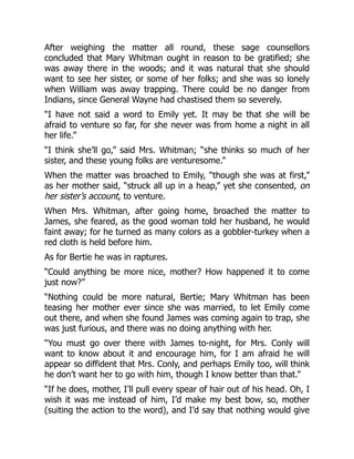 After weighing the matter all round, these sage counsellors
concluded that Mary Whitman ought in reason to be gratified; she
was away there in the woods; and it was natural that she should
want to see her sister, or some of her folks; and she was so lonely
when William was away trapping. There could be no danger from
Indians, since General Wayne had chastised them so severely.
“I have not said a word to Emily yet. It may be that she will be
afraid to venture so far, for she never was from home a night in all
her life.”
“I think she’ll go,” said Mrs. Whitman; “she thinks so much of her
sister, and these young folks are venturesome.”
When the matter was broached to Emily, “though she was at first,”
as her mother said, “struck all up in a heap,” yet she consented, on
her sister’s account, to venture.
When Mrs. Whitman, after going home, broached the matter to
James, she feared, as the good woman told her husband, he would
faint away; for he turned as many colors as a gobbler-turkey when a
red cloth is held before him.
As for Bertie he was in raptures.
“Could anything be more nice, mother? How happened it to come
just now?”
“Nothing could be more natural, Bertie; Mary Whitman has been
teasing her mother ever since she was married, to let Emily come
out there, and when she found James was coming again to trap, she
was just furious, and there was no doing anything with her.
“You must go over there with James to-night, for Mrs. Conly will
want to know about it and encourage him, for I am afraid he will
appear so diffident that Mrs. Conly, and perhaps Emily too, will think
he don’t want her to go with him, though I know better than that.”
“If he does, mother, I’ll pull every spear of hair out of his head. Oh, I
wish it was me instead of him, I’d make my best bow, so, mother
(suiting the action to the word), and I’d say that nothing would give
 