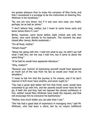 me greater pleasure than to enjoy the company of Miss Conly, and
that I considered it a privilege to be the instrument of cheering Mrs.
Whitman in her loneliness.”
“Ay, you are very brave, but if it was your own case, you might,
perhaps, be as bad as James.”
“I don’t believe that, mother, but I mean to come home early and
leave James there if I can.”
Bertie, however, came home before eight o’clock and with him
James, who went directly to his bedroom. The moment the door
closed after James, Bertie exclaimed,—
“It’s all fixed, mother.”
“What’s fixed?”
“About her going with him. I told him what to say; he didn’t say half
what I told him, nor the way I told him, but it came to about the
same thing.”
“If he had he would have appeared ridiculous.”
“Why, mother?”
“Because your manner of expressing yourself would have appeared
as much out of the way from his lips as would your head on his
shoulders.”
“I mean to tell him that the journey is his chance, and if he don’t
improve it he’ll never have another, and never ought to.”
“You had a great deal better tell him that Emily never would have
consented to go with him, and her parents would never have let her
go, if both she and they had not reposed the utmost confidence in
him, neither would Mary Whitman have made the request; and that
will encourage him to overcome his bashfulness.”
“Mother, how much better you can plan than I can.”
“She has had a good deal of experience in managing men,” said Mr.
Whitman, who had been a silent, but by no means indifferent
 