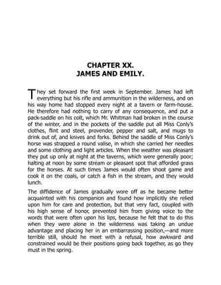 T
CHAPTER XX.
JAMES AND EMILY.
hey set forward the first week in September. James had left
everything but his rifle and ammunition in the wilderness, and on
his way home had stopped every night at a tavern or farm-house.
He therefore had nothing to carry of any consequence, and put a
pack-saddle on his colt, which Mr. Whitman had broken in the course
of the winter, and in the pockets of the saddle put all Miss Conly’s
clothes, flint and steel, provender, pepper and salt, and mugs to
drink out of, and knives and forks. Behind the saddle of Miss Conly’s
horse was strapped a round valise, in which she carried her needles
and some clothing and light articles. When the weather was pleasant
they put up only at night at the taverns, which were generally poor;
halting at noon by some stream or pleasant spot that afforded grass
for the horses. At such times James would often shoot game and
cook it on the coals, or catch a fish in the stream, and they would
lunch.
The diffidence of James gradually wore off as he became better
acquainted with his companion and found how implicitly she relied
upon him for care and protection, but that very fact, coupled with
his high sense of honor, prevented him from giving voice to the
words that were often upon his lips, because he felt that to do this
when they were alone in the wilderness was taking an undue
advantage and placing her in an embarrassing position,—and more
terrible still, should he meet with a refusal, how awkward and
constrained would be their positions going back together, as go they
must in the spring.
 