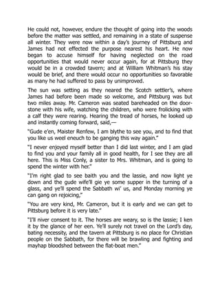 He could not, however, endure the thought of going into the woods
before the matter was settled, and remaining in a state of suspense
all winter. They were now within a day’s journey of Pittsburg and
James had not effected the purpose nearest his heart. He now
began to accuse himself for having neglected on the road
opportunities that would never occur again, for at Pittsburg they
would be in a crowded tavern; and at William Whitman’s his stay
would be brief, and there would occur no opportunities so favorable
as many he had suffered to pass by unimproved.
The sun was setting as they neared the Scotch settler’s, where
James had before been made so welcome, and Pittsburg was but
two miles away. Mr. Cameron was seated bareheaded on the door-
stone with his wife, watching the children, who were frolicking with
a calf they were rearing. Hearing the tread of horses, he looked up
and instantly coming forward, said,—
“Gude e’en, Maister Renfew, I am blythe to see you, and to find that
you like us weel eneuch to be ganging this way again.”
“I never enjoyed myself better than I did last winter, and I am glad
to find you and your family all in good health, for I see they are all
here. This is Miss Conly, a sister to Mrs. Whitman, and is going to
spend the winter with her.”
“I’m right glad to see baith you and the lassie, and now light ye
down and the gude wife’ll gie ye some supper in the turning of a
glass, and ye’ll spend the Sabbath wi’ us, and Monday morning ye
can gang on rejoicing,”
“You are very kind, Mr. Cameron, but it is early and we can get to
Pittsburg before it is very late.”
“I’ll niver consent to it. The horses are weary, so is the lassie; I ken
it by the glance of her een. Ye’ll surely not travel on the Lord’s day,
bating necessity, and the tavern at Pittsburg is no place for Christian
people on the Sabbath, for there will be brawling and fighting and
mayhap bloodshed between the flat-boat men.”
 