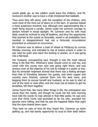 would gladly go, as she seldom could leave the children, and Mr.
Cameron’s brother was to have a child christened that Sabbath.
Thus were they left alone, with the exception of the children, who
were most of the time out of doors or in the barn. It seemed indeed
a most auspicious moment; but, although ever approximating like a
moth flying around a candle, James could not summon courage to
declare himself in broad daylight. Mr. Cameron and his wife most
likely would be inclined to sing till bedtime, and thus the opportunity
that seemed at the outset so favorable, would in all probability have
resulted in disappointment had not a fortunate circumstance
prevented so untoward an occurrence.
Mr. Cameron was to deliver a load of wheat at Pittsburg by sunrise
Monday morning, and intended to rise at twelve o’clock in order to
eat, load his grain and reach the landing in season, as it was going
into a flat-boat.
Her husband, unsuspecting soul, thought it was the most natural
thing in life that Mrs. Whitman’s sister should come to visit her, and
come with this young man who was going right there; and was
anxious even at the expense of his rest to indulge in a psalm or two.
But his shrewder helpmeet divined that there was a feeling stronger
than that of friendship between her guests, and when supper and
worship were finished, ushered them into the best room, and
begging them to excuse herself and husband, as he was to start at
one of the clock or soon after, and she must rise at twelve to get his
breakfast, left them together.
James found that, like many other things in life, the anticipation was
worse than the reality, and though he could not the next morning
have told the words he had uttered in that little parlor, he was very
sure that Emily Conly had promised to be his wife, provided her
parents were willing, and that he was the happiest fellow that night
that the stars looked down upon.
They took no note of time till they heard Mrs. Cameron up stairs
getting up, and had barely opportunity to scud to their beds before
 