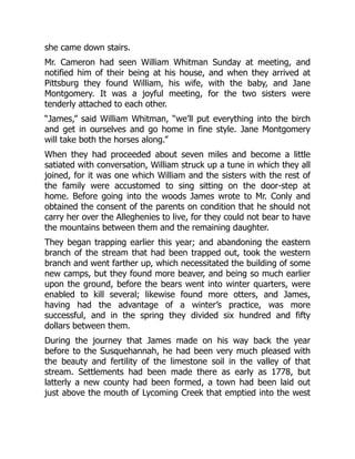 she came down stairs.
Mr. Cameron had seen William Whitman Sunday at meeting, and
notified him of their being at his house, and when they arrived at
Pittsburg they found William, his wife, with the baby, and Jane
Montgomery. It was a joyful meeting, for the two sisters were
tenderly attached to each other.
“James,” said William Whitman, “we’ll put everything into the birch
and get in ourselves and go home in fine style. Jane Montgomery
will take both the horses along.”
When they had proceeded about seven miles and become a little
satiated with conversation, William struck up a tune in which they all
joined, for it was one which William and the sisters with the rest of
the family were accustomed to sing sitting on the door-step at
home. Before going into the woods James wrote to Mr. Conly and
obtained the consent of the parents on condition that he should not
carry her over the Alleghenies to live, for they could not bear to have
the mountains between them and the remaining daughter.
They began trapping earlier this year; and abandoning the eastern
branch of the stream that had been trapped out, took the western
branch and went farther up, which necessitated the building of some
new camps, but they found more beaver, and being so much earlier
upon the ground, before the bears went into winter quarters, were
enabled to kill several; likewise found more otters, and James,
having had the advantage of a winter’s practice, was more
successful, and in the spring they divided six hundred and fifty
dollars between them.
During the journey that James made on his way back the year
before to the Susquehannah, he had been very much pleased with
the beauty and fertility of the limestone soil in the valley of that
stream. Settlements had been made there as early as 1778, but
latterly a new county had been formed, a town had been laid out
just above the mouth of Lycoming Creek that emptied into the west
 