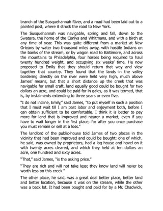 branch of the Susquehannah River, and a road had been laid out to a
painted post, where it struck the road to New York.
The Susquehannah was navigable, spring and fall, down to the
Swatara, the home of the Conlys and Whitmans, and with a birch at
any time of year. This was quite different from a market at New
Orleans by water two thousand miles away, with hostile Indians on
the banks of the stream, or by wagon road to Baltimore, and across
the mountains to Philadelphia, four horses being required to haul
twenty hundred weight, and occupying six weeks’ time. He now
proposed to Emily that they should return that way and view
together that country. They found that the lands in the valley
bordering directly on the river were held very high, much above
James’ means, but that a short distance up the creek that was
navigable for small craft, land equally good could be bought for two
dollars an acre, and could be paid for in gales, as it was termed, that
is, by instalments extending to three years or even five.
“I do not incline, Emily,” said James, “to put myself in such a position
that I must wait till I am past labor and enjoyment both, before I
can obtain sufficient to be comfortable. I think it is better to pay
more for land that is improved and nearer a market, even if you
have to wait longer in the first place, for after you once purchase
you must remain or sell at a loss.”
The landlord of the public-house told James of two places in the
vicinity that had been improved and could be bought; one of which,
he said, was owned by proprietors, had a log house and hovel on it
with twenty acres cleared, and which they held at ten dollars an
acre, one hundred and sixty acres.
“That,” said James, “is the asking price.”
“They are rich and will not take less; they know land will never be
worth less on this creek.”
The other place, he said, was a great deal better place, better land
and better location, because it was on the stream, while the other
was a back lot. It had been bought and paid for by a Mr. Chadwick,
 