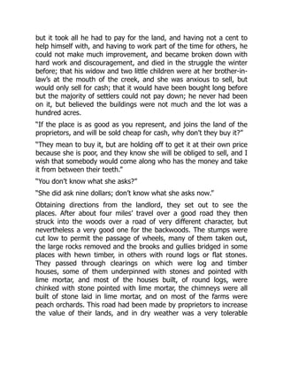 but it took all he had to pay for the land, and having not a cent to
help himself with, and having to work part of the time for others, he
could not make much improvement, and became broken down with
hard work and discouragement, and died in the struggle the winter
before; that his widow and two little children were at her brother-in-
law’s at the mouth of the creek, and she was anxious to sell, but
would only sell for cash; that it would have been bought long before
but the majority of settlers could not pay down; he never had been
on it, but believed the buildings were not much and the lot was a
hundred acres.
“If the place is as good as you represent, and joins the land of the
proprietors, and will be sold cheap for cash, why don’t they buy it?”
“They mean to buy it, but are holding off to get it at their own price
because she is poor, and they know she will be obliged to sell, and I
wish that somebody would come along who has the money and take
it from between their teeth.”
“You don’t know what she asks?”
“She did ask nine dollars; don’t know what she asks now.”
Obtaining directions from the landlord, they set out to see the
places. After about four miles’ travel over a good road they then
struck into the woods over a road of very different character, but
nevertheless a very good one for the backwoods. The stumps were
cut low to permit the passage of wheels, many of them taken out,
the large rocks removed and the brooks and gullies bridged in some
places with hewn timber, in others with round logs or flat stones.
They passed through clearings on which were log and timber
houses, some of them underpinned with stones and pointed with
lime mortar, and most of the houses built, of round logs, were
chinked with stone pointed with lime mortar, the chimneys were all
built of stone laid in lime mortar, and on most of the farms were
peach orchards. This road had been made by proprietors to increase
the value of their lands, and in dry weather was a very tolerable
 