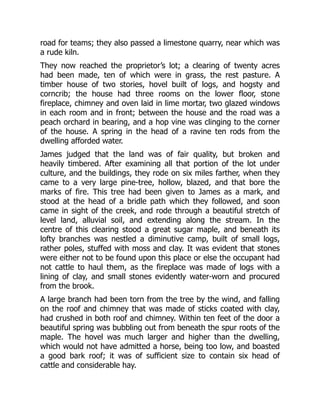 road for teams; they also passed a limestone quarry, near which was
a rude kiln.
They now reached the proprietor’s lot; a clearing of twenty acres
had been made, ten of which were in grass, the rest pasture. A
timber house of two stories, hovel built of logs, and hogsty and
corncrib; the house had three rooms on the lower floor, stone
fireplace, chimney and oven laid in lime mortar, two glazed windows
in each room and in front; between the house and the road was a
peach orchard in bearing, and a hop vine was clinging to the corner
of the house. A spring in the head of a ravine ten rods from the
dwelling afforded water.
James judged that the land was of fair quality, but broken and
heavily timbered. After examining all that portion of the lot under
culture, and the buildings, they rode on six miles farther, when they
came to a very large pine-tree, hollow, blazed, and that bore the
marks of fire. This tree had been given to James as a mark, and
stood at the head of a bridle path which they followed, and soon
came in sight of the creek, and rode through a beautiful stretch of
level land, alluvial soil, and extending along the stream. In the
centre of this clearing stood a great sugar maple, and beneath its
lofty branches was nestled a diminutive camp, built of small logs,
rather poles, stuffed with moss and clay. It was evident that stones
were either not to be found upon this place or else the occupant had
not cattle to haul them, as the fireplace was made of logs with a
lining of clay, and small stones evidently water-worn and procured
from the brook.
A large branch had been torn from the tree by the wind, and falling
on the roof and chimney that was made of sticks coated with clay,
had crushed in both roof and chimney. Within ten feet of the door a
beautiful spring was bubbling out from beneath the spur roots of the
maple. The hovel was much larger and higher than the dwelling,
which would not have admitted a horse, being too low, and boasted
a good bark roof; it was of sufficient size to contain six head of
cattle and considerable hay.
 