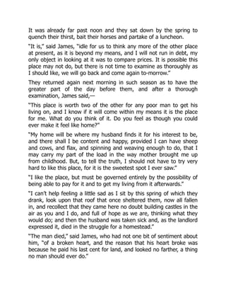 It was already far past noon and they sat down by the spring to
quench their thirst, bait their horses and partake of a luncheon.
“It is,” said James, “idle for us to think any more of the other place
at present, as it is beyond my means, and I will not run in debt, my
only object in looking at it was to compare prices. It is possible this
place may not do, but there is not time to examine as thoroughly as
I should like, we will go back and come again to-morrow.”
They returned again next morning in such season as to have the
greater part of the day before them, and after a thorough
examination, James said,—
“This place is worth two of the other for any poor man to get his
living on, and I know if it will come within my means it is the place
for me. What do you think of it. Do you feel as though you could
ever make it feel like home?”
“My home will be where my husband finds it for his interest to be,
and there shall I be content and happy, provided I can have sheep
and cows, and flax, and spinning and weaving enough to do, that I
may carry my part of the load in the way mother brought me up
from childhood. But, to tell the truth, I should not have to try very
hard to like this place, for it is the sweetest spot I ever saw.”
“I like the place, but must be governed entirely by the possibility of
being able to pay for it and to get my living from it afterwards.”
“I can’t help feeling a little sad as I sit by this spring of which they
drank, look upon that roof that once sheltered them, now all fallen
in, and recollect that they came here no doubt building castles in the
air as you and I do, and full of hope as we are, thinking what they
would do; and then the husband was taken sick and, as the landlord
expressed it, died in the struggle for a homestead.”
“The man died,” said James, who had not one bit of sentiment about
him, “of a broken heart, and the reason that his heart broke was
because he paid his last cent for land, and looked no farther, a thing
no man should ever do.”
 