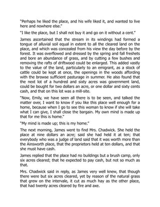 “Perhaps he liked the place, and his wife liked it, and wanted to live
here and nowhere else.”
“I like the place, but I shall not buy it and go on it without a cent.”
James ascertained that the stream in its windings had formed a
tongue of alluvial soil equal in extent to all the cleared land on the
place, and which was concealed from his view the day before by the
forest. It was overflowed and dressed by the spring and fall freshets
and bore an abundance of grass, and by cutting a few bushes and
removing the rafts of driftwood could be enlarged. This added vastly
to the value of the land, particularly to an emigrant, as a stock of
cattle could be kept at once, the openings in the woods affording
with the browse sufficient pasturage in summer. He also found that
the next lot of a hundred and sixty acres was government land,
could be bought for two dollars an acre, or one dollar and sixty cents
cash, and that on this lot was a mill-site.
“Now, Emily, we have seen all there is to be seen, and talked the
matter over, I want to know if you like this place well enough for a
home, because when I go to see this woman to know if she will take
what I can give, I shall close the bargain. My own mind is made up
that for me this is home.”
“My mind is made up; this is my home.”
The next morning, James went to find Mrs. Chadwick. She held the
place at nine dollars an acre; said she had held it at ten; that
everybody who was a judge of land said that it was worth more than
the Ainsworth place, that the proprietors held at ten dollars, and that
she must have cash.
James replied that the place had no buildings but a brush camp, only
six acres cleared; that he expected to pay cash, but not so much as
that.
Mrs. Chadwick said in reply, as James very well knew, that though
there were but six acres cleared, yet by reason of the natural grass
that grew on the intervale, it cut as much hay as the other place,
that had twenty acres cleared by fire and axe.
 