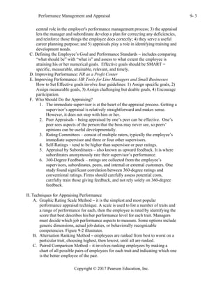 Performance Management and Appraisal 9- 3
Copyright © 2017 Pearson Education, Inc.
central role in the employer's performance management process; 3) the appraisal
lets the manager and subordinate develop a plan for correcting any deficiencies,
and reinforce those things the employee does correctly; 4) they serve a useful
career planning purpose; and 5) appraisals play a role in identifying training and
development needs.
C. Defining the Employee’s Goal and Performance Standards – includes comparing
“what should be” with “what is” and assess to what extent the employee is
attaining his or her numerical goals. Effective goals should be SMART =
specific, measurable, attainable, relevant, and timely.
D. Improving Performance: HR as a Profit Center
E. Improving Performance: HR Tools for Line Managers and Small Businesses
How to Set Effective goals involve four guidelines: 1) Assign specific goals, 2)
Assign measurable goals, 3) Assign challenging but doable goals, 4) Encourage
participation.
F. Who Should Do the Appraising?
1. The immediate supervisor is at the heart of the appraisal process. Getting a
supervisor’s appraisal is relatively straightforward and makes sense.
However, it does not stop with him or her.
2. Peer Appraisals – being appraised by one’s peer can be effective. One’s
peer sees aspects of the person that the boss may never see, so peers’
opinions can be useful developmentally.
3. Rating Committees – consist of multiple raters, typically the employee’s
immediate supervisor and three or four other supervisors.
4. Self-Ratings – tend to be higher than supervisor or peer ratings.
5. Appraisal by Subordinates – also known as upward feedback. It is where
subordinates anonymously rate their supervisor’s performance.
6. 360-Degree Feedback – ratings are collected from the employee’s
supervisors, subordinates, peers, and internal or external customers. One
study found significant correlation between 360-degree ratings and
conventional ratings. Firms should carefully assess potential costs,
carefully train those giving feedback, and not rely solely on 360-degree
feedback.
II. Techniques for Appraising Performance
A. Graphic Rating Scale Method – it is the simplest and most popular
performance appraisal technique. A scale is used to list a number of traits and
a range of performance for each, then the employee is rated by identifying the
score that best describes his/her performance level for each trait. Managers
must decide which job performance aspects to measure. Some options include
generic dimensions, actual job duties, or behaviorally recognizable
competencies. Figure 9-2 illustrates.
B. Alternation Ranking Method – employees are ranked from best to worst on a
particular trait, choosing highest, then lowest, until all are ranked.
C. Paired Comparison Method – it involves ranking employees by making a
chart of all possible pairs of employees for each trait and indicating which one
is the better employee of the pair.
 