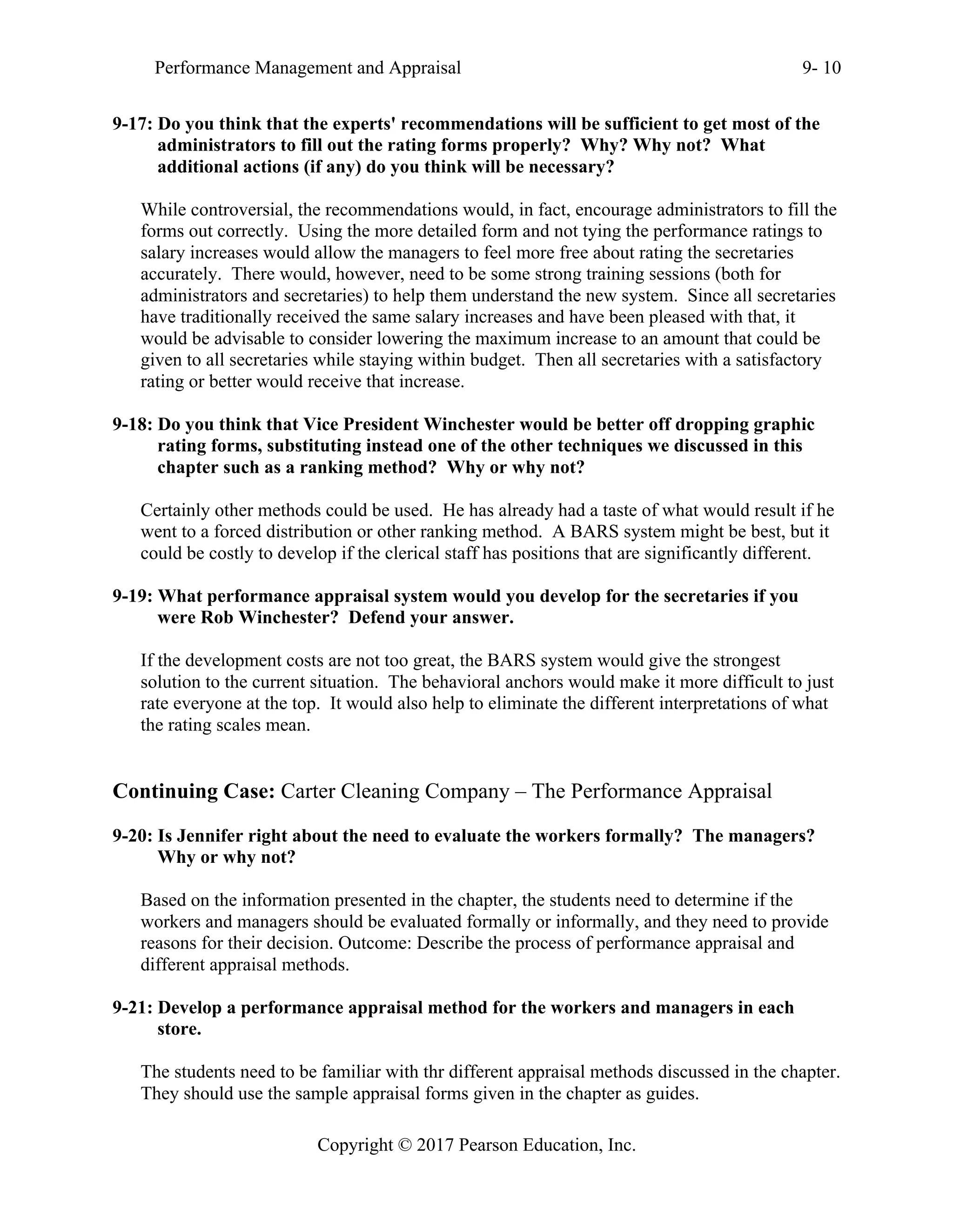Performance Management and Appraisal 9- 10
Copyright © 2017 Pearson Education, Inc.
9-17: Do you think that the experts' recommendations will be sufficient to get most of the
administrators to fill out the rating forms properly? Why? Why not? What
additional actions (if any) do you think will be necessary?
While controversial, the recommendations would, in fact, encourage administrators to fill the
forms out correctly. Using the more detailed form and not tying the performance ratings to
salary increases would allow the managers to feel more free about rating the secretaries
accurately. There would, however, need to be some strong training sessions (both for
administrators and secretaries) to help them understand the new system. Since all secretaries
have traditionally received the same salary increases and have been pleased with that, it
would be advisable to consider lowering the maximum increase to an amount that could be
given to all secretaries while staying within budget. Then all secretaries with a satisfactory
rating or better would receive that increase.
9-18: Do you think that Vice President Winchester would be better off dropping graphic
rating forms, substituting instead one of the other techniques we discussed in this
chapter such as a ranking method? Why or why not?
Certainly other methods could be used. He has already had a taste of what would result if he
went to a forced distribution or other ranking method. A BARS system might be best, but it
could be costly to develop if the clerical staff has positions that are significantly different.
9-19: What performance appraisal system would you develop for the secretaries if you
were Rob Winchester? Defend your answer.
If the development costs are not too great, the BARS system would give the strongest
solution to the current situation. The behavioral anchors would make it more difficult to just
rate everyone at the top. It would also help to eliminate the different interpretations of what
the rating scales mean.
Continuing Case: Carter Cleaning Company – The Performance Appraisal
9-20: Is Jennifer right about the need to evaluate the workers formally? The managers?
Why or why not?
Based on the information presented in the chapter, the students need to determine if the
workers and managers should be evaluated formally or informally, and they need to provide
reasons for their decision. Outcome: Describe the process of performance appraisal and
different appraisal methods.
9-21: Develop a performance appraisal method for the workers and managers in each
store.
The students need to be familiar with thr different appraisal methods discussed in the chapter.
They should use the sample appraisal forms given in the chapter as guides.
 