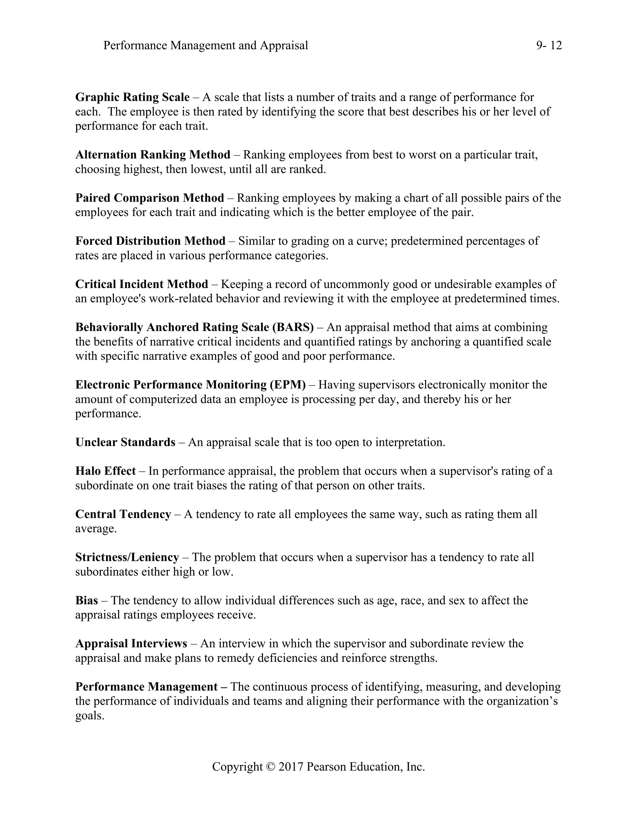 Performance Management and Appraisal 9- 12
Copyright © 2017 Pearson Education, Inc.
Graphic Rating Scale – A scale that lists a number of traits and a range of performance for
each. The employee is then rated by identifying the score that best describes his or her level of
performance for each trait.
Alternation Ranking Method – Ranking employees from best to worst on a particular trait,
choosing highest, then lowest, until all are ranked.
Paired Comparison Method – Ranking employees by making a chart of all possible pairs of the
employees for each trait and indicating which is the better employee of the pair.
Forced Distribution Method – Similar to grading on a curve; predetermined percentages of
rates are placed in various performance categories.
Critical Incident Method – Keeping a record of uncommonly good or undesirable examples of
an employee's work-related behavior and reviewing it with the employee at predetermined times.
Behaviorally Anchored Rating Scale (BARS) – An appraisal method that aims at combining
the benefits of narrative critical incidents and quantified ratings by anchoring a quantified scale
with specific narrative examples of good and poor performance.
Electronic Performance Monitoring (EPM) – Having supervisors electronically monitor the
amount of computerized data an employee is processing per day, and thereby his or her
performance.
Unclear Standards – An appraisal scale that is too open to interpretation.
Halo Effect – In performance appraisal, the problem that occurs when a supervisor's rating of a
subordinate on one trait biases the rating of that person on other traits.
Central Tendency – A tendency to rate all employees the same way, such as rating them all
average.
Strictness/Leniency – The problem that occurs when a supervisor has a tendency to rate all
subordinates either high or low.
Bias – The tendency to allow individual differences such as age, race, and sex to affect the
appraisal ratings employees receive.
Appraisal Interviews – An interview in which the supervisor and subordinate review the
appraisal and make plans to remedy deficiencies and reinforce strengths.
Performance Management – The continuous process of identifying, measuring, and developing
the performance of individuals and teams and aligning their performance with the organization’s
goals.
 