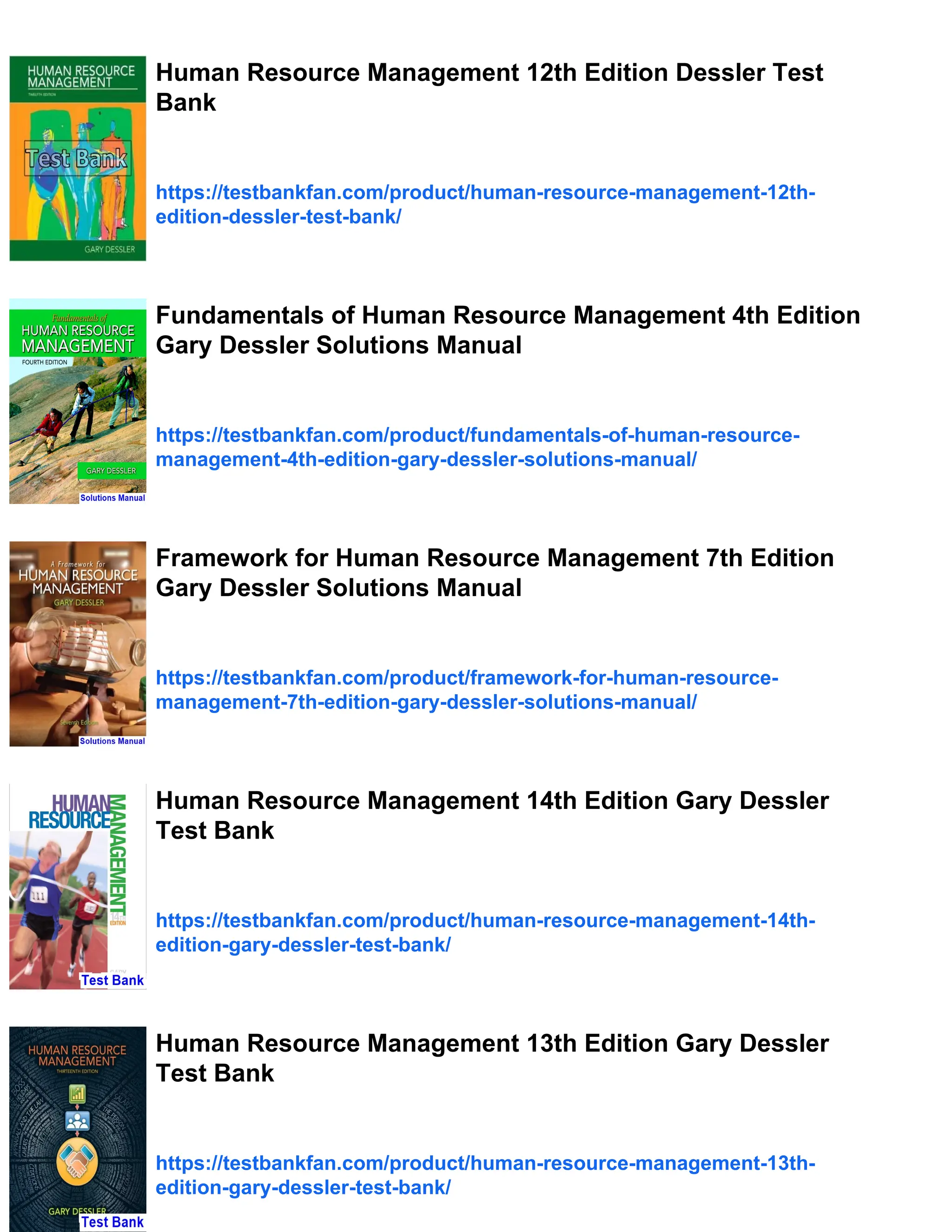Human Resource Management 12th Edition Dessler Test
Bank
https://testbankfan.com/product/human-resource-management-12th-
edition-dessler-test-bank/
Fundamentals of Human Resource Management 4th Edition
Gary Dessler Solutions Manual
https://testbankfan.com/product/fundamentals-of-human-resource-
management-4th-edition-gary-dessler-solutions-manual/
Framework for Human Resource Management 7th Edition
Gary Dessler Solutions Manual
https://testbankfan.com/product/framework-for-human-resource-
management-7th-edition-gary-dessler-solutions-manual/
Human Resource Management 14th Edition Gary Dessler
Test Bank
https://testbankfan.com/product/human-resource-management-14th-
edition-gary-dessler-test-bank/
Human Resource Management 13th Edition Gary Dessler
Test Bank
https://testbankfan.com/product/human-resource-management-13th-
edition-gary-dessler-test-bank/
 
