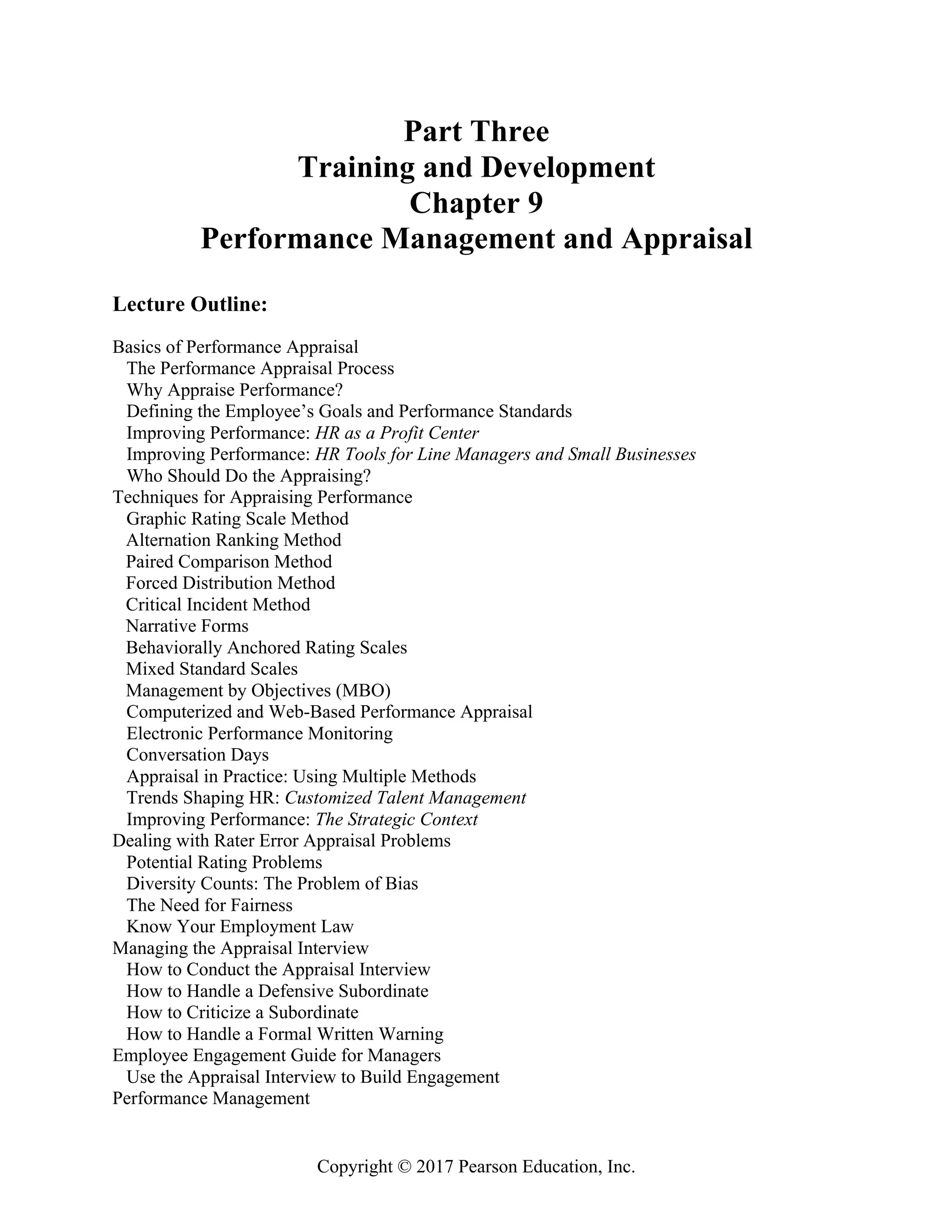 Copyright © 2017 Pearson Education, Inc.
Part Three
Training and Development
Chapter 9
Performance Management and Appraisal
Lecture Outline:
Basics of Performance Appraisal
The Performance Appraisal Process
Why Appraise Performance?
Defining the Employee’s Goals and Performance Standards
Improving Performance: HR as a Profit Center
Improving Performance: HR Tools for Line Managers and Small Businesses
Who Should Do the Appraising?
Techniques for Appraising Performance
Graphic Rating Scale Method
Alternation Ranking Method
Paired Comparison Method
Forced Distribution Method
Critical Incident Method
Narrative Forms
Behaviorally Anchored Rating Scales
Mixed Standard Scales
Management by Objectives (MBO)
Computerized and Web-Based Performance Appraisal
Electronic Performance Monitoring
Conversation Days
Appraisal in Practice: Using Multiple Methods
Trends Shaping HR: Customized Talent Management
Improving Performance: The Strategic Context
Dealing with Rater Error Appraisal Problems
Potential Rating Problems
Diversity Counts: The Problem of Bias
The Need for Fairness
Know Your Employment Law
Managing the Appraisal Interview
How to Conduct the Appraisal Interview
How to Handle a Defensive Subordinate
How to Criticize a Subordinate
How to Handle a Formal Written Warning
Employee Engagement Guide for Managers
Use the Appraisal Interview to Build Engagement
Performance Management
 