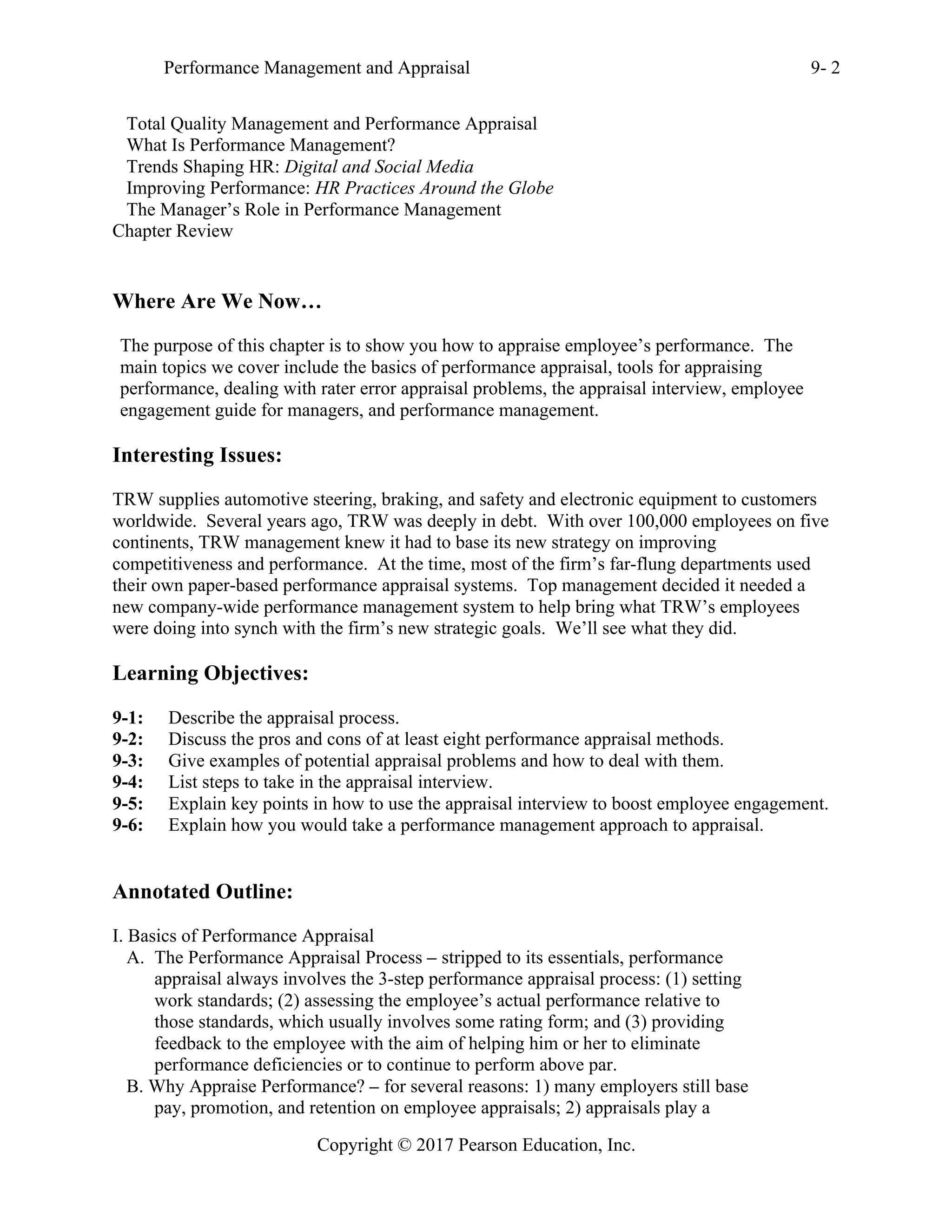 Performance Management and Appraisal 9- 2
Copyright © 2017 Pearson Education, Inc.
Total Quality Management and Performance Appraisal
What Is Performance Management?
Trends Shaping HR: Digital and Social Media
Improving Performance: HR Practices Around the Globe
The Manager’s Role in Performance Management
Chapter Review
Where Are We Now…
The purpose of this chapter is to show you how to appraise employee’s performance. The
main topics we cover include the basics of performance appraisal, tools for appraising
performance, dealing with rater error appraisal problems, the appraisal interview, employee
engagement guide for managers, and performance management.
Interesting Issues:
TRW supplies automotive steering, braking, and safety and electronic equipment to customers
worldwide. Several years ago, TRW was deeply in debt. With over 100,000 employees on five
continents, TRW management knew it had to base its new strategy on improving
competitiveness and performance. At the time, most of the firm’s far-flung departments used
their own paper-based performance appraisal systems. Top management decided it needed a
new company-wide performance management system to help bring what TRW’s employees
were doing into synch with the firm’s new strategic goals. We’ll see what they did.
Learning Objectives:
9-1: Describe the appraisal process.
9-2: Discuss the pros and cons of at least eight performance appraisal methods.
9-3: Give examples of potential appraisal problems and how to deal with them.
9-4: List steps to take in the appraisal interview.
9-5: Explain key points in how to use the appraisal interview to boost employee engagement.
9-6: Explain how you would take a performance management approach to appraisal.
Annotated Outline:
I. Basics of Performance Appraisal
A. The Performance Appraisal Process – stripped to its essentials, performance
appraisal always involves the 3-step performance appraisal process: (1) setting
work standards; (2) assessing the employee’s actual performance relative to
those standards, which usually involves some rating form; and (3) providing
feedback to the employee with the aim of helping him or her to eliminate
performance deficiencies or to continue to perform above par.
B. Why Appraise Performance? – for several reasons: 1) many employers still base
pay, promotion, and retention on employee appraisals; 2) appraisals play a
 