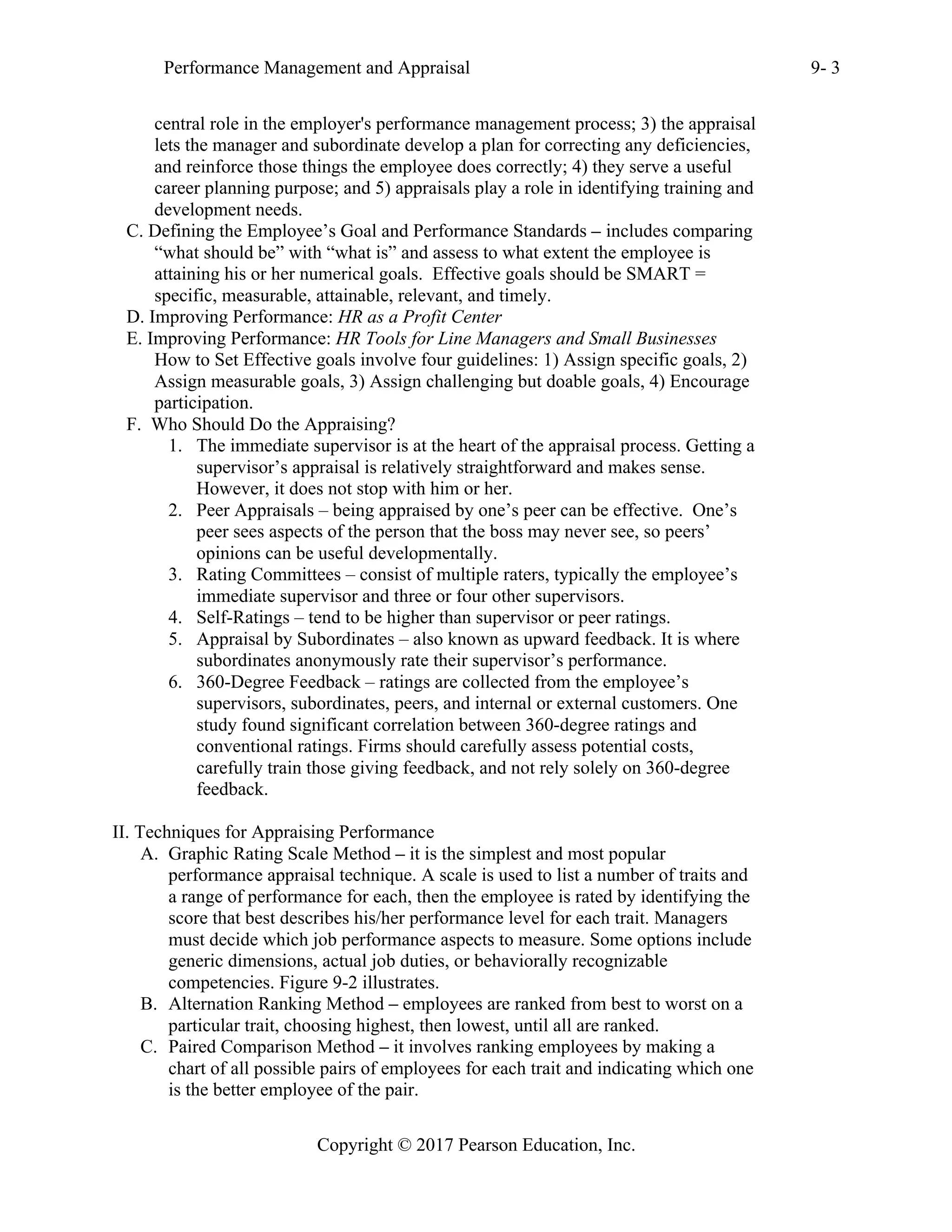 Performance Management and Appraisal 9- 3
Copyright © 2017 Pearson Education, Inc.
central role in the employer's performance management process; 3) the appraisal
lets the manager and subordinate develop a plan for correcting any deficiencies,
and reinforce those things the employee does correctly; 4) they serve a useful
career planning purpose; and 5) appraisals play a role in identifying training and
development needs.
C. Defining the Employee’s Goal and Performance Standards – includes comparing
“what should be” with “what is” and assess to what extent the employee is
attaining his or her numerical goals. Effective goals should be SMART =
specific, measurable, attainable, relevant, and timely.
D. Improving Performance: HR as a Profit Center
E. Improving Performance: HR Tools for Line Managers and Small Businesses
How to Set Effective goals involve four guidelines: 1) Assign specific goals, 2)
Assign measurable goals, 3) Assign challenging but doable goals, 4) Encourage
participation.
F. Who Should Do the Appraising?
1. The immediate supervisor is at the heart of the appraisal process. Getting a
supervisor’s appraisal is relatively straightforward and makes sense.
However, it does not stop with him or her.
2. Peer Appraisals – being appraised by one’s peer can be effective. One’s
peer sees aspects of the person that the boss may never see, so peers’
opinions can be useful developmentally.
3. Rating Committees – consist of multiple raters, typically the employee’s
immediate supervisor and three or four other supervisors.
4. Self-Ratings – tend to be higher than supervisor or peer ratings.
5. Appraisal by Subordinates – also known as upward feedback. It is where
subordinates anonymously rate their supervisor’s performance.
6. 360-Degree Feedback – ratings are collected from the employee’s
supervisors, subordinates, peers, and internal or external customers. One
study found significant correlation between 360-degree ratings and
conventional ratings. Firms should carefully assess potential costs,
carefully train those giving feedback, and not rely solely on 360-degree
feedback.
II. Techniques for Appraising Performance
A. Graphic Rating Scale Method – it is the simplest and most popular
performance appraisal technique. A scale is used to list a number of traits and
a range of performance for each, then the employee is rated by identifying the
score that best describes his/her performance level for each trait. Managers
must decide which job performance aspects to measure. Some options include
generic dimensions, actual job duties, or behaviorally recognizable
competencies. Figure 9-2 illustrates.
B. Alternation Ranking Method – employees are ranked from best to worst on a
particular trait, choosing highest, then lowest, until all are ranked.
C. Paired Comparison Method – it involves ranking employees by making a
chart of all possible pairs of employees for each trait and indicating which one
is the better employee of the pair.
 