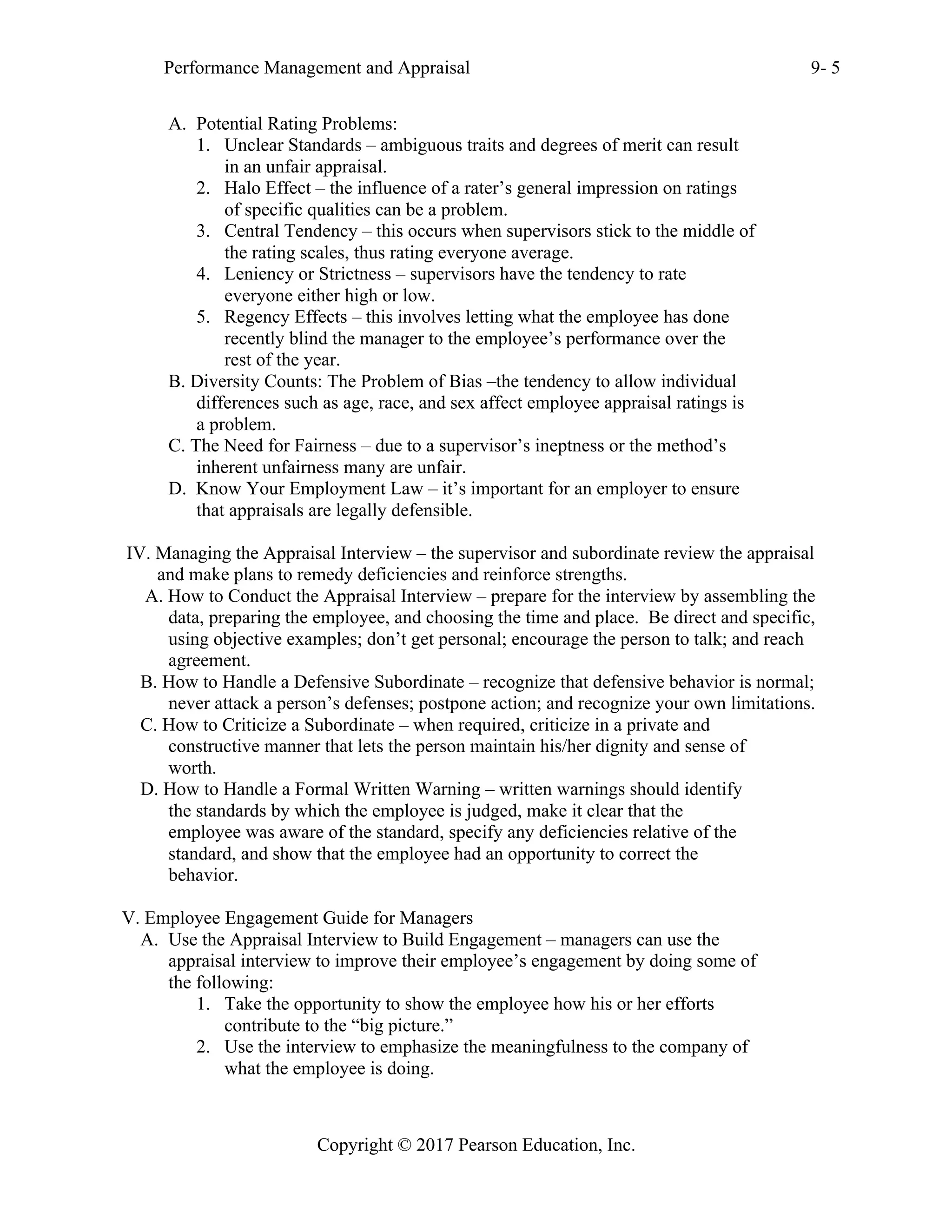 Performance Management and Appraisal 9- 5
Copyright © 2017 Pearson Education, Inc.
A. Potential Rating Problems:
1. Unclear Standards – ambiguous traits and degrees of merit can result
in an unfair appraisal.
2. Halo Effect – the influence of a rater’s general impression on ratings
of specific qualities can be a problem.
3. Central Tendency – this occurs when supervisors stick to the middle of
the rating scales, thus rating everyone average.
4. Leniency or Strictness – supervisors have the tendency to rate
everyone either high or low.
5. Regency Effects – this involves letting what the employee has done
recently blind the manager to the employee’s performance over the
rest of the year.
B. Diversity Counts: The Problem of Bias –the tendency to allow individual
differences such as age, race, and sex affect employee appraisal ratings is
a problem.
C. The Need for Fairness – due to a supervisor’s ineptness or the method’s
inherent unfairness many are unfair.
D. Know Your Employment Law – it’s important for an employer to ensure
that appraisals are legally defensible.
IV. Managing the Appraisal Interview – the supervisor and subordinate review the appraisal
and make plans to remedy deficiencies and reinforce strengths.
A. How to Conduct the Appraisal Interview – prepare for the interview by assembling the
data, preparing the employee, and choosing the time and place. Be direct and specific,
using objective examples; don’t get personal; encourage the person to talk; and reach
agreement.
B. How to Handle a Defensive Subordinate – recognize that defensive behavior is normal;
never attack a person’s defenses; postpone action; and recognize your own limitations.
C. How to Criticize a Subordinate – when required, criticize in a private and
constructive manner that lets the person maintain his/her dignity and sense of
worth.
D. How to Handle a Formal Written Warning – written warnings should identify
the standards by which the employee is judged, make it clear that the
employee was aware of the standard, specify any deficiencies relative of the
standard, and show that the employee had an opportunity to correct the
behavior.
V. Employee Engagement Guide for Managers
A. Use the Appraisal Interview to Build Engagement – managers can use the
appraisal interview to improve their employee’s engagement by doing some of
the following:
1. Take the opportunity to show the employee how his or her efforts
contribute to the “big picture.”
2. Use the interview to emphasize the meaningfulness to the company of
what the employee is doing.
 