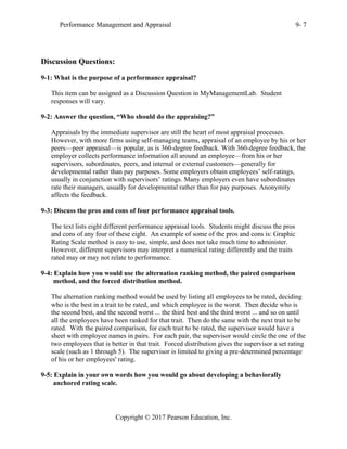 Performance Management and Appraisal 9- 7
Copyright © 2017 Pearson Education, Inc.
Discussion Questions:
9-1: What is the purpose of a performance appraisal?
This item can be assigned as a Discussion Question in MyManagementLab. Student
responses will vary.
9-2: Answer the question, “Who should do the appraising?”
Appraisals by the immediate supervisor are still the heart of most appraisal processes.
However, with more firms using self-managing teams, appraisal of an employee by his or her
peers—peer appraisal—is popular, as is 360-degree feedback. With 360-degree feedback, the
employer collects performance information all around an employee—from his or her
supervisors, subordinates, peers, and internal or external customers—generally for
developmental rather than pay purposes. Some employers obtain employees’ self-ratings,
usually in conjunction with supervisors’ ratings. Many employers even have subordinates
rate their managers, usually for developmental rather than for pay purposes. Anonymity
affects the feedback.
9-3: Discuss the pros and cons of four performance appraisal tools.
The text lists eight different performance appraisal tools. Students might discuss the pros
and cons of any four of these eight. An example of some of the pros and cons is: Graphic
Rating Scale method is easy to use, simple, and does not take much time to administer.
However, different supervisors may interpret a numerical rating differently and the traits
rated may or may not relate to performance.
9-4: Explain how you would use the alternation ranking method, the paired comparison
method, and the forced distribution method.
The alternation ranking method would be used by listing all employees to be rated, deciding
who is the best in a trait to be rated, and which employee is the worst. Then decide who is
the second best, and the second worst ... the third best and the third worst ... and so on until
all the employees have been ranked for that trait. Then do the same with the next trait to be
rated. With the paired comparison, for each trait to be rated, the supervisor would have a
sheet with employee names in pairs. For each pair, the supervisor would circle the one of the
two employees that is better in that trait. Forced distribution gives the supervisor a set rating
scale (such as 1 through 5). The supervisor is limited to giving a pre-determined percentage
of his or her employees' rating.
9-5: Explain in your own words how you would go about developing a behaviorally
anchored rating scale.
 