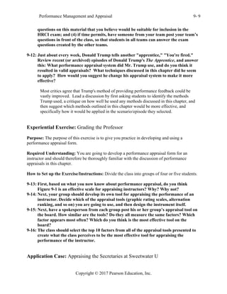 Performance Management and Appraisal 9- 9
Copyright © 2017 Pearson Education, Inc.
questions on this material that you believe would be suitable for inclusion in the
HRCI exam; and (4) if time permits, have someone from your team post your team’s
questions in front of the class, so that students in all teams can answer the exam
questions created by the other teams.
9-12: Just about every week, Donald Trump tells another "apprentice," "You're fired."
Review recent (or archived) episodes of Donald Trump's The Apprentice, and answer
this: What performance appraisal system did Mr. Trump use, and do you think it
resulted in valid appraisals? What techniques discussed in this chapter did he seem
to apply? How would you suggest he change his appraisal system to make it more
effective?
Most critics agree that Trump's method of providing performance feedback could be
vastly improved. Lead a discussion by first asking students to identify the methods
Trump used, a critique on how well he used any methods discussed in this chapter, and
then suggest which methods outlined in this chapter would be more effective, and
specifically how it would be applied in the scenario/episode they selected.
Experiential Exercise: Grading the Professor
Purpose: The purpose of this exercise is to give you practice in developing and using a
performance appraisal form.
Required Understanding: You are going to develop a performance appraisal form for an
instructor and should therefore be thoroughly familiar with the discussion of performance
appraisals in this chapter.
How to Set up the Exercise/Instructions: Divide the class into groups of four or five students.
9-13: First, based on what you now know about performance appraisal, do you think
Figure 9-1 is an effective scale for appraising instructors? Why? Why not?
9-14: Next, your group should develop its own tool for appraising the performance of an
instructor. Decide which of the appraisal tools (graphic rating scales, alternation
ranking, and so on) you are going to use, and then design the instrument itself.
9-15: Next, have a spokesperson from each group post his or her group’s appraisal tool on
the board. How similar are the tools? Do they all measure the same factors? Which
factor appears most often? Which do you think is the most effective tool on the
board?
9-16: The class should select the top 10 factors from all of the appraisal tools presented to
create what the class perceives to be the most effective tool for appraising the
performance of the instructor.
Application Case: Appraising the Secretaries at Sweetwater U
 