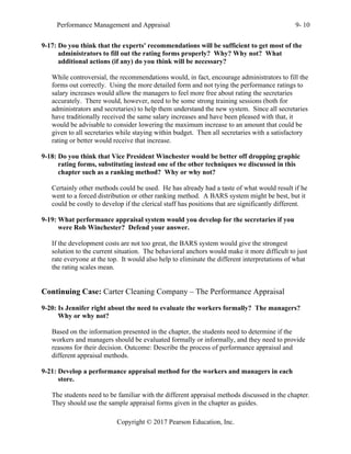 Performance Management and Appraisal 9- 10
Copyright © 2017 Pearson Education, Inc.
9-17: Do you think that the experts' recommendations will be sufficient to get most of the
administrators to fill out the rating forms properly? Why? Why not? What
additional actions (if any) do you think will be necessary?
While controversial, the recommendations would, in fact, encourage administrators to fill the
forms out correctly. Using the more detailed form and not tying the performance ratings to
salary increases would allow the managers to feel more free about rating the secretaries
accurately. There would, however, need to be some strong training sessions (both for
administrators and secretaries) to help them understand the new system. Since all secretaries
have traditionally received the same salary increases and have been pleased with that, it
would be advisable to consider lowering the maximum increase to an amount that could be
given to all secretaries while staying within budget. Then all secretaries with a satisfactory
rating or better would receive that increase.
9-18: Do you think that Vice President Winchester would be better off dropping graphic
rating forms, substituting instead one of the other techniques we discussed in this
chapter such as a ranking method? Why or why not?
Certainly other methods could be used. He has already had a taste of what would result if he
went to a forced distribution or other ranking method. A BARS system might be best, but it
could be costly to develop if the clerical staff has positions that are significantly different.
9-19: What performance appraisal system would you develop for the secretaries if you
were Rob Winchester? Defend your answer.
If the development costs are not too great, the BARS system would give the strongest
solution to the current situation. The behavioral anchors would make it more difficult to just
rate everyone at the top. It would also help to eliminate the different interpretations of what
the rating scales mean.
Continuing Case: Carter Cleaning Company – The Performance Appraisal
9-20: Is Jennifer right about the need to evaluate the workers formally? The managers?
Why or why not?
Based on the information presented in the chapter, the students need to determine if the
workers and managers should be evaluated formally or informally, and they need to provide
reasons for their decision. Outcome: Describe the process of performance appraisal and
different appraisal methods.
9-21: Develop a performance appraisal method for the workers and managers in each
store.
The students need to be familiar with thr different appraisal methods discussed in the chapter.
They should use the sample appraisal forms given in the chapter as guides.
 