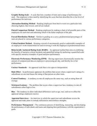 Performance Management and Appraisal 9- 12
Copyright © 2017 Pearson Education, Inc.
Graphic Rating Scale – A scale that lists a number of traits and a range of performance for
each. The employee is then rated by identifying the score that best describes his or her level of
performance for each trait.
Alternation Ranking Method – Ranking employees from best to worst on a particular trait,
choosing highest, then lowest, until all are ranked.
Paired Comparison Method – Ranking employees by making a chart of all possible pairs of the
employees for each trait and indicating which is the better employee of the pair.
Forced Distribution Method – Similar to grading on a curve; predetermined percentages of
rates are placed in various performance categories.
Critical Incident Method – Keeping a record of uncommonly good or undesirable examples of
an employee's work-related behavior and reviewing it with the employee at predetermined times.
Behaviorally Anchored Rating Scale (BARS) – An appraisal method that aims at combining
the benefits of narrative critical incidents and quantified ratings by anchoring a quantified scale
with specific narrative examples of good and poor performance.
Electronic Performance Monitoring (EPM) – Having supervisors electronically monitor the
amount of computerized data an employee is processing per day, and thereby his or her
performance.
Unclear Standards – An appraisal scale that is too open to interpretation.
Halo Effect – In performance appraisal, the problem that occurs when a supervisor's rating of a
subordinate on one trait biases the rating of that person on other traits.
Central Tendency – A tendency to rate all employees the same way, such as rating them all
average.
Strictness/Leniency – The problem that occurs when a supervisor has a tendency to rate all
subordinates either high or low.
Bias – The tendency to allow individual differences such as age, race, and sex to affect the
appraisal ratings employees receive.
Appraisal Interviews – An interview in which the supervisor and subordinate review the
appraisal and make plans to remedy deficiencies and reinforce strengths.
Performance Management – The continuous process of identifying, measuring, and developing
the performance of individuals and teams and aligning their performance with the organization’s
goals.
 