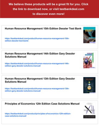 We believe these products will be a great fit for you. Click
the link to download now, or visit testbankdeal.com
to discover even more!
Human Resource Management 15th Edition Dessler Test Bank
https://testbankdeal.com/product/human-resource-management-15th-
edition-dessler-test-bank/
Human Resource Management 14th Edition Gary Dessler
Solutions Manual
https://testbankdeal.com/product/human-resource-management-14th-
edition-gary-dessler-solutions-manual/
Human Resource Management 13th Edition Gary Dessler
Solutions Manual
https://testbankdeal.com/product/human-resource-management-13th-
edition-gary-dessler-solutions-manual/
Principles of Economics 12th Edition Case Solutions Manual
https://testbankdeal.com/product/principles-of-economics-12th-edition-
case-solutions-manual/
 
