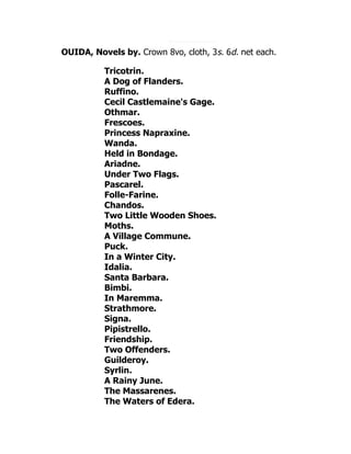 OUIDA, Novels by. Crown 8vo, cloth, 3s. 6d. net each.
Tricotrin.
A Dog of Flanders.
Ruffino.
Cecil Castlemaine's Gage.
Othmar.
Frescoes.
Princess Napraxine.
Wanda.
Held in Bondage.
Ariadne.
Under Two Flags.
Pascarel.
Folle-Farine.
Chandos.
Two Little Wooden Shoes.
Moths.
A Village Commune.
Puck.
In a Winter City.
Idalia.
Santa Barbara.
Bimbi.
In Maremma.
Strathmore.
Signa.
Pipistrello.
Friendship.
Two Offenders.
Guilderoy.
Syrlin.
A Rainy June.
The Massarenes.
The Waters of Edera.
 